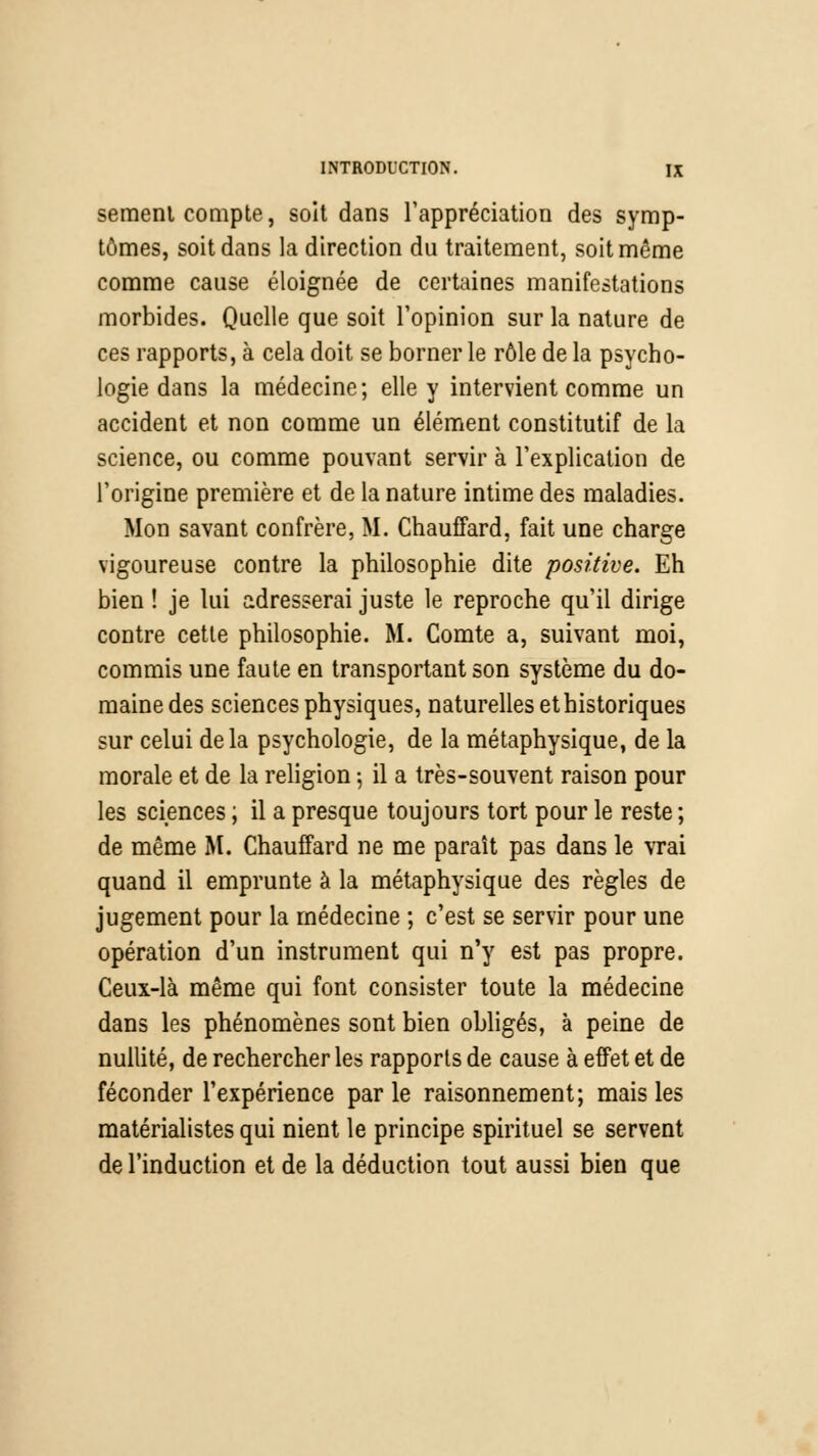 semenl compte, soit dans l'appréciation des symp- tômes, soit dans la direction du traitement, soit même comme cause éloignée de certaines manifestations morbides. Quelle que soit l'opinion sur la nature de ces rapports, à cela doit se borner le rôle de la psycho- logie dans la médecine; elle y intervient comme un accident et non comme un élément constitutif de la science, ou comme pouvant servir à l'explication de l'origine première et de la nature intime des maladies. Mon savant confrère, M. Chauffard, fait une charge vigoureuse contre la philosophie dite positive. Eh bien ! je lui adresserai juste le reproche qu'il dirige contre cette philosophie. M. Comte a, suivant moi, commis une faute en transportant son système du do- maine des sciences physiques, naturelles et historiques sur celui delà psychologie, de la métaphysique, de la morale et de la religion ; il a très-souvent raison pour les sciences ; il a presque toujours tort pour le reste ; de même M. Chauffard ne me paraît pas dans le vrai quand il emprunte à la métaphysique des règles de jugement pour la médecine ; c'est se servir pour une opération d'un instrument qui n'y est pas propre. Ceux-là même qui font consister toute la médecine dans les phénomènes sont bien obligés, à peine de nullité, de rechercher les rapports de cause à effet et de féconder l'expérience parle raisonnement; mais les matérialistes qui nient le principe spirituel se servent de l'induction et de la déduction tout aussi bien que