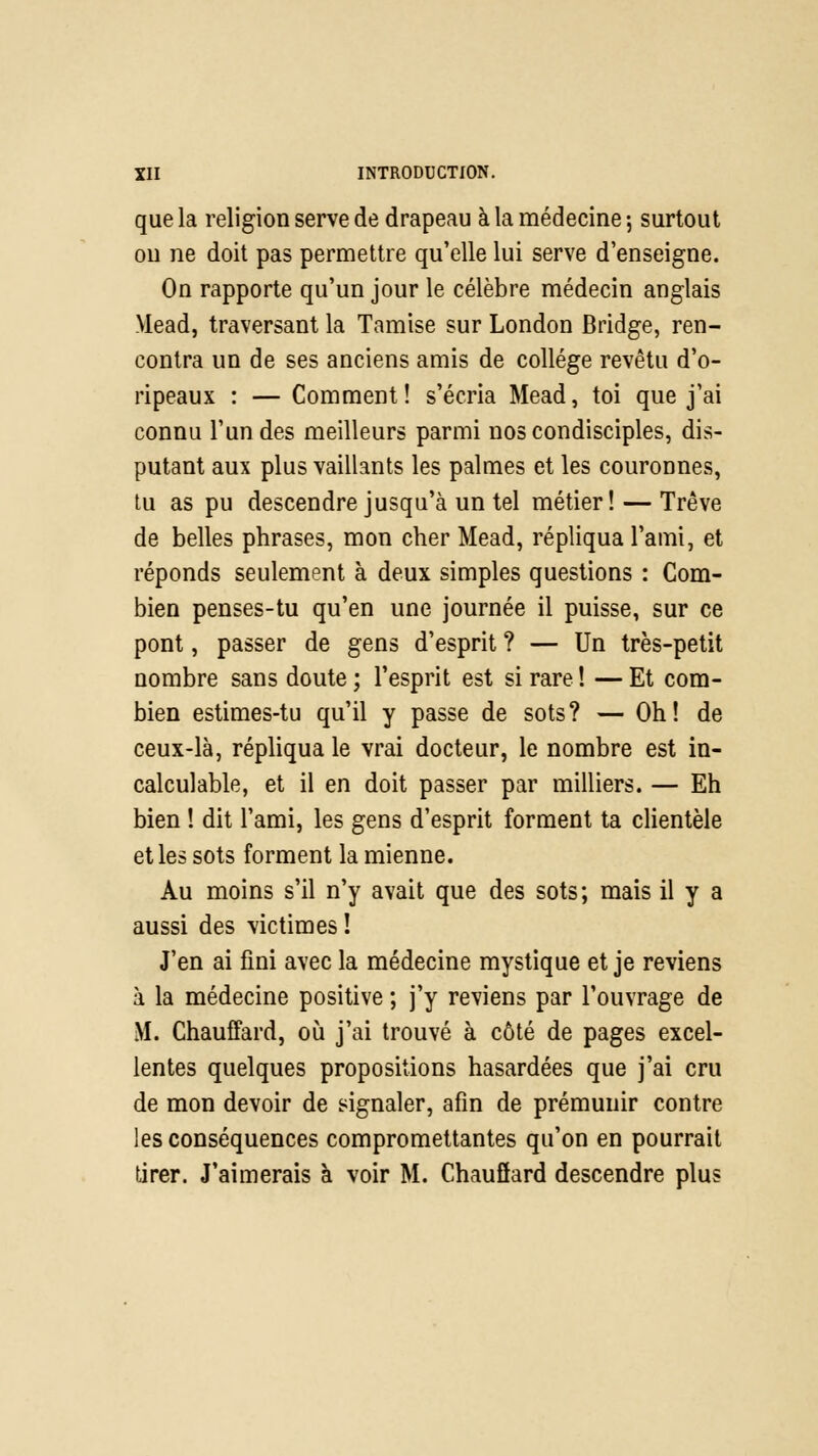 que la religion serve de drapeau à la médecine -, surtout on ne doit pas permettre qu'elle lui serve d'enseigne. On rapporte qu'un jour le célèbre médecin anglais Mead, traversant la Tamise sur London Bridge, ren- contra un de ses anciens amis de collège revêtu d'o- ripeaux : — Comment! s'écria Mead, toi que j'ai connu l'un des meilleurs parmi nos condisciples, dis- putant aux plus vaillants les palmes et les couronnes, tu as pu descendre jusqu'à un tel métier! — Trêve de belles phrases, mon cher Mead, répliqua l'ami, et réponds seulement à deux simples questions : Com- bien penses-tu qu'en une journée il puisse, sur ce pont, passer de gens d'esprit ? — Un très-petit nombre sans doute ; l'esprit est si rare ! — Et com- bien estimes-tu qu'il y passe de sots? — Oh! de ceux-là, répliqua le vrai docteur, le nombre est in- calculable, et il en doit passer par milliers. — Eh bien ! dit l'ami, les gens d'esprit forment ta clientèle et les sots forment la mienne. Au moins s'il n'y avait que des sots; mais il y a aussi des victimes ! J'en ai fini avec la médecine mystique et je reviens à la médecine positive ; j'y reviens par l'ouvrage de M. Chauffard, où j'ai trouvé à côté de pages excel- lentes quelques propositions hasardées que j'ai cru de mon devoir de signaler, afin de prémunir contre les conséquences compromettantes qu'on en pourrait tirer. J'aimerais à voir M. Chauflard descendre plus