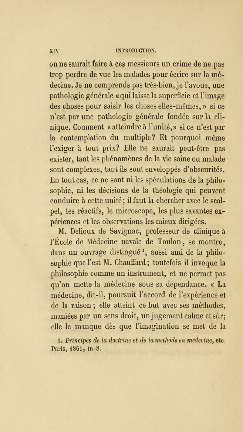 on ne saurait faire à ces messieurs un crime de ne pas trop perdre de vue les malades pour écrire sur la mé- decine. Je ne comprends pas très-bien, je l'avoue, une pathologie générale « qui laisse la superficie et l'image des choses pour saisir les choses elles-mêmes, » si ce n'est par une pathologie générale fondée sur la cli- nique. Comment «atteindre à l'unité,» si ce n'est par la contemplation du multiple? Et pourquoi même l'exiger à tout prix? Elle ne saurait peut-êlre pas exister, tant les phénomènes de la vie saine ou malade sont complexes, tant ils sont enveloppés d'obscurités. En tout cas, ce ne sont ni les spéculations de la philo- sophie, ni les décisions de la théologie qui peuvent conduire à cette unité ; il faut la chercher avec le scal- pel, les réactifs, le microscope, les plus savantes ex- périences et les observations les mieux dirigées. M. Delioux de Savignac, professeur de clinique à l'École de Médecine navale de Toulon, se montre, dans un ouvrage distingué1, aussi ami de la philo- sophie que l'est M. Chauffard ; toutefois il invoque la philosophie comme un instrument, et ne permet pas qu'on mette la médecine sous sa dépendance. « La médecine, dit-il, poursuit l'accord de l'expérience et de la raison ; elle atteint ce but avec ses méthodes, maniées par un sens droit, un jugement calme et sûr; elle le manque dès que l'imagination se met de la 1. Principes de la doctrine et de la méthode en médecine, etc. Paris, 1861, in-8.
