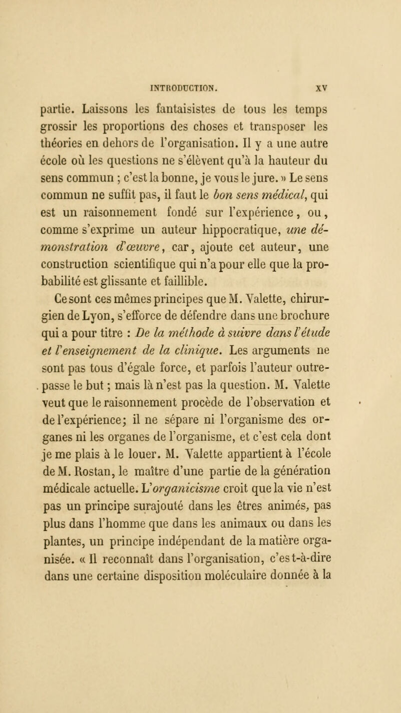 partie. Laissons les fantaisistes de tous les temps grossir les proportions des choses et transposer les théories en dehors de l'organisation. Il y a une autre école où les questions ne s'élèvent qu'à la hauteur du sens commun ; c'est la bonne, je vous le jure. » Le sens commun ne suffit pas, il faut le bon sens médical, qui est un raisonnement fondé sur l'expérience, ou, comme s'exprime un auteur hippocratique, une dé- monstration dœuvre, car, ajoute cet auteur, une construction scientifique qui n'a pour elle que la pro- babilité est glissante et faillible. Ce sont ces mêmes principes que M. Valette, chirur- gien de Lyon, s'efforce de défendre dans une brochure qui a pour titre : De la méthode à suivre dans l'étude et renseignement de la clinique. Les arguments ne sont pas tous d'égale force, et parfois l'auteur outre- . passe le but ; mais là n'est pas la question. M. Valette veut que le raisonnement procède de l'observation et de l'expérience; il ne sépare ni l'organisme des or- ganes ni les organes de l'organisme, et c'est cela dont je me plais à le louer. M. Valette appartient à l'école de M. Rostan, le maître d'une partie de la génération médicale actuelle. Vorganicisme croit que la vie n'est pas un principe surajouté dans les êtres animés, pas plus dans l'homme que dans les animaux ou dans les plantes, un principe indépendant de la matière orga- nisée. « Il reconnaît dans l'organisation, c'est-à-dire dans une certaine disposition moléculaire donnée à la