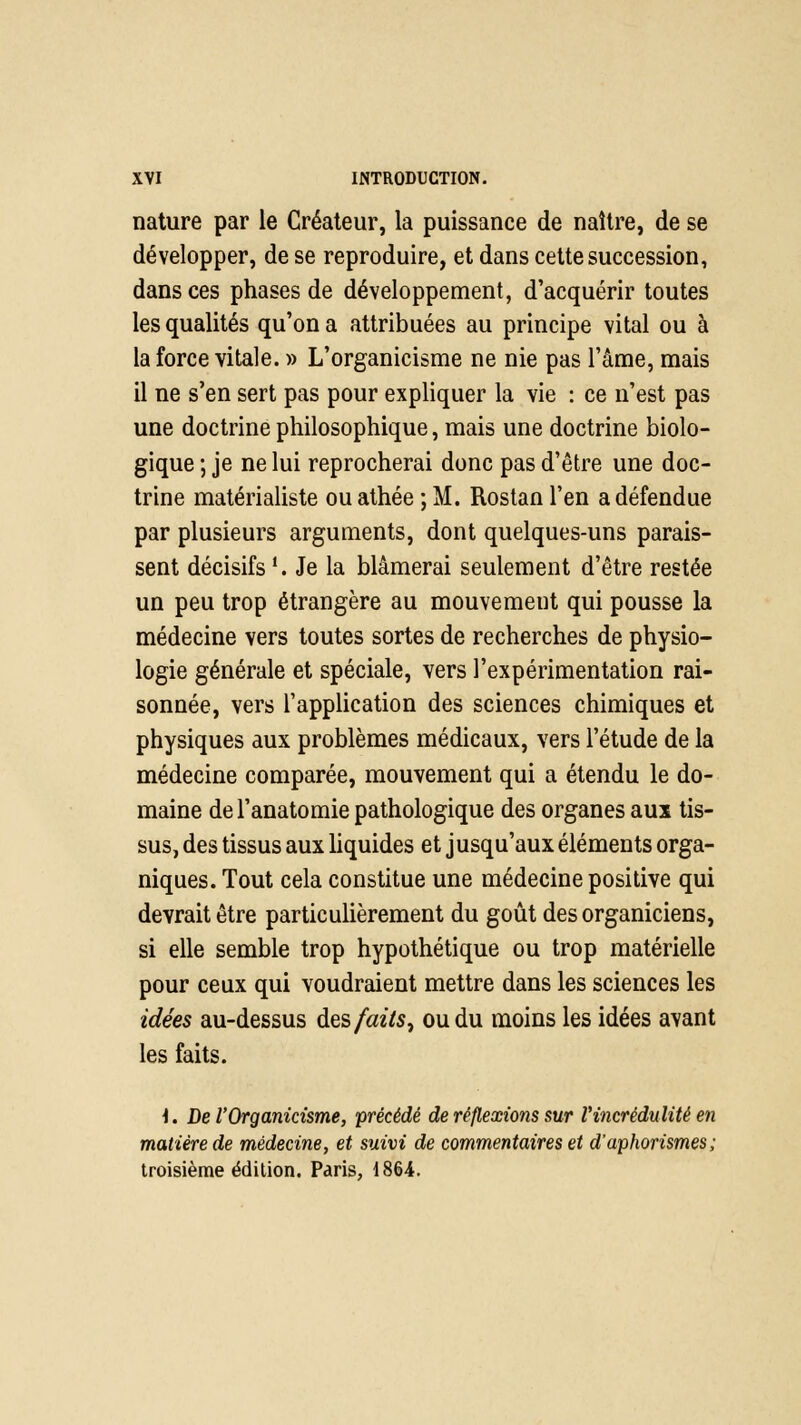 nature par le Créateur, la puissance de naître, de se développer, de se reproduire, et dans cette succession, dans ces phases de développement, d'acquérir toutes les qualités qu'on a attribuées au principe vital ou à la force vitale. » L'organicisme ne nie pas l'âme, mais il ne s'en sert pas pour expliquer la vie : ce n'est pas une doctrine philosophique, mais une doctrine biolo- gique ; je ne lui reprocherai donc pas d'être une doc- trine matérialiste ou athée ; M. Rostan l'en a défendue par plusieurs arguments, dont quelques-uns parais- sent décisifs '. Je la blâmerai seulement d'être restée un peu trop étrangère au mouvement qui pousse la médecine vers toutes sortes de recherches de physio- logie générale et spéciale, vers l'expérimentation rai- sonnée, vers l'application des sciences chimiques et physiques aux problèmes médicaux, vers l'étude de la médecine comparée, mouvement qui a étendu le do- maine de l'anatomie pathologique des organes auï tis- sus, des tissus aux liquides et jusqu'aux éléments orga- niques. Tout cela constitue une médecine positive qui devrait être particulièrement du goût des organiciens, si elle semble trop hypothétique ou trop matérielle pour ceux qui voudraient mettre dans les sciences les idées au-dessus des faits, ou du moins les idées avant les faits. \. De l'Organicisme, précédé de réflexions sur l'incrédulité en matière de médecine, et suivi de commentaires et d'aphorismes; troisième édition. Paris, 1864.