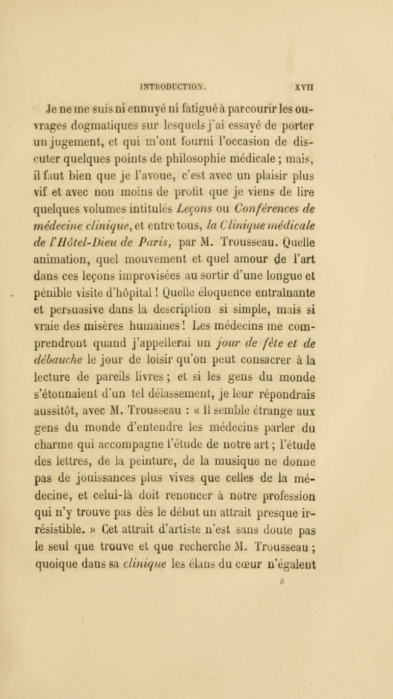 Je ne me suis ni ennuyé ni fatigué à parcourir les ou- vrages dogmatiques sur lesquels j'ai essayé de porter un jugement, et qui m'ont fourni l'occasion de dis- cuter quelques points de philosophie médicale ; mais, il faut bien que je l'avoue, c'est avec un plaisir plus vif et avec non moins de profit que je viens de lire quelques volumes intitules Leço?is ou Conférences de médecine clinique, et entre tous, la Clinique médicale de CHôtel-Dieu de Paris, par M. Trousseau. Quelle animation, quel mouvement et quel amour de l'art dans ces leçons improvisées au sortir d'une longue et pénible visite d'hôpital ! Quelle éloquence entraînante et persuasive dans la description si simple, mais si vraie des misères humaines ! Les médecins me com- prendront quand j'appellerai un jour de fête et de débauche le jour de loisir qu'on peut consacrer à la lecture de pareils livres ; et si les gens du monde s'étonnaient d'un tel délassement, je leur répondrais aussitôt, avec M. Trousseau : « 11 semble étrange aux gens du monde d'entendre les médecins parler du charme qui accompagne l'étude de notre art ; l'étude des lettres, de la peinture, de la musique ne donne pas de jouissances plus vives que celles de la mé- decine, et celui-là doit renoncer à notre profession qui n'y trouve pas dès le début un attrait presque ir- résistible. » Cet attrait d'artiste n'est sans doute pas le seul que trouve et que recherche M. Trousseau ; quoique dans sa clinique les élans du cœur n'égalent o