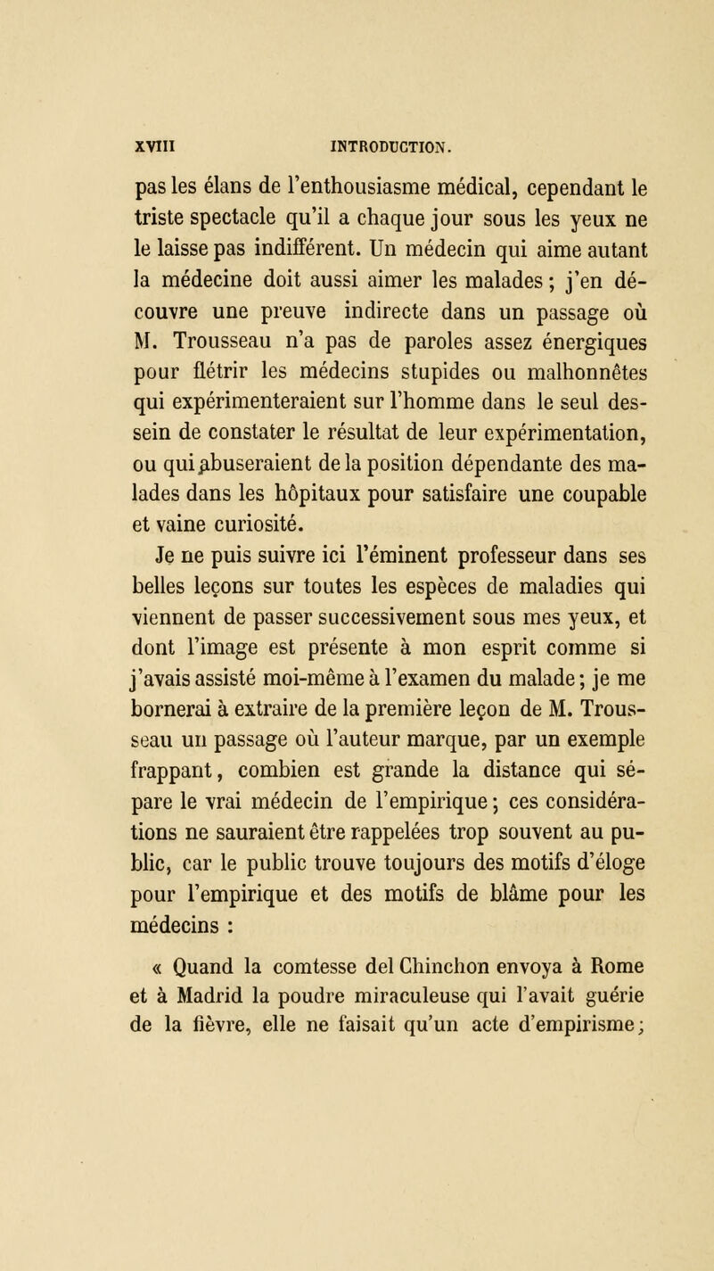 pas les élans de l'enthousiasme médical, cependant le triste spectacle qu'il a chaque jour sous les yeux ne le laisse pas indifférent. Un médecin qui aime autant la médecine doit aussi aimer les malades ; j'en dé- couvre une preuve indirecte dans un passage où M. Trousseau n'a pas de paroles assez énergiques pour flétrir les médecins stupides ou malhonnêtes qui expérimenteraient sur l'homme dans le seul des- sein de constater le résultat de leur expérimentation, ou qui .abuseraient delà position dépendante des ma- lades dans les hôpitaux pour satisfaire une coupable et vaine curiosité. Je ne puis suivre ici l'éminent professeur dans ses belles leçons sur toutes les espèces de maladies qui viennent de passer successivement sous mes yeux, et dont l'image est présente à mon esprit comme si j'avais assisté moi-même à l'examen du malade ; je me bornerai à extraire de la première leçon de M. Trous- seau un passage où l'auteur marque, par un exemple frappant, combien est grande la distance qui sé- pare le vrai médecin de l'empirique ; ces considéra- tions ne sauraient être rappelées trop souvent au pu- blic, car le public trouve toujours des motifs d'éloge pour l'empirique et des motifs de blâme pour les médecins : « Quand la comtesse del Chinchon envoya à Rome et à Madrid la poudre miraculeuse qui l'avait guérie de la fièvre, elle ne faisait qu'un acte d'empirisme;