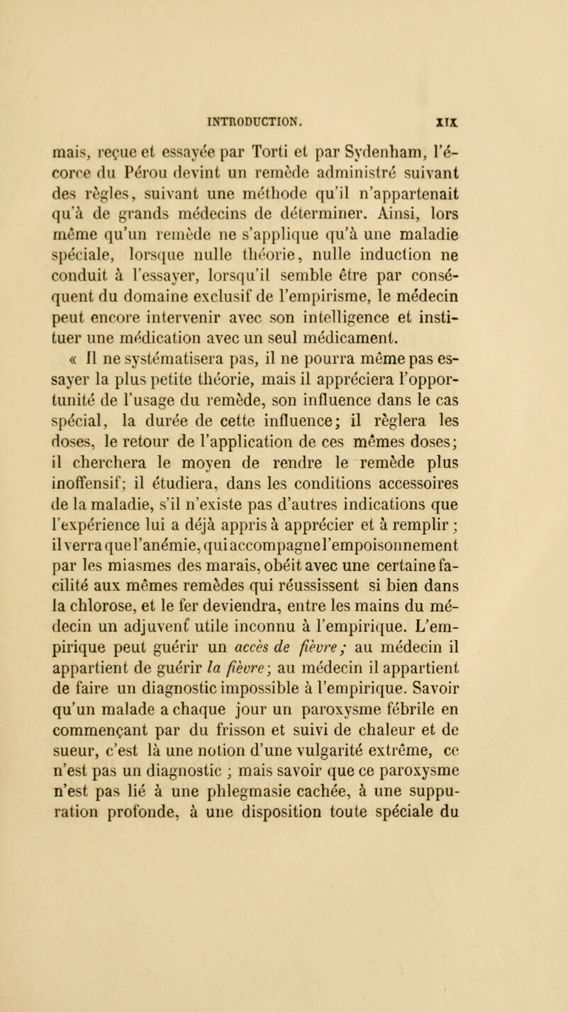 mais, reçue et essayée par Torti et par Sydenham, l'é- corre du Pérou devint un remède administré suivant des règles, suivant une méthode qu'il n'appartenait qu'à de grands médecins de déterminer. Ainsi, lors même qu'un remède ne s'applique qu'à une maladie spéciale, lorsque nulle théorie, nulle induction ne conduit à l'essayer, lorsqu'il semble être par consé- quent du domaine exclusif de l'empirisme, le médecin peut encore intervenir avec son intelligence et insti- tuer une médication avec un seul médicament. « 11 ne systématisera pas, il ne pourra même pas es- sayer la plus petite théorie, mais il appréciera l'oppor- tunité de l'usage du remède, son influence dans le cas spécial, la durée de cette influence; il réglera les doses, le retour de l'application de ces mêmes doses; il cherchera le moyen de rendre le remède plus inoffensif; il étudiera, dans les conditions accessoires de la maladie, s'il n'existe pas d'autres indications que l'expérience lui a déjà appris à apprécier et à remplir ; il verra que l'anémie, qui accompagne l'empoisonnement par les miasmes des marais, obéit avec une certaine fa- cilité aux mêmes remèdes qui réussissent si bien dans la chlorose, et le fer deviendra, entre les mains du mé- decin un adjuvenf utile inconnu à l'empirique. L'em- pirique peut guérir un accès de fièvre ; au médecin il appartient de guérir la fièvre; au médecin il appartient de faire un diagnostic impossible à l'empirique. Savoir qu'un malade a chaque jour un paroxysme fébrile en commençant par du frisson et suivi de chaleur et de sueur, c'est là une notion d'une vulgarité extrême, ce n'est pas un diagnostic ; mais savoir que ce paroxysme n'est pas lié à une phlegmasie cachée, à une suppu- ration profonde, à une disposition toute spéciale du