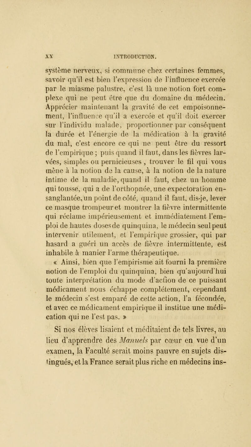 système nerveux, si commune chez certaines femmes, savoir qu'il est bien l'expression de l'influence exercée par le miasme palustre, c'est là une notion fort com- plexe qui ne peut être que du domaine du médecin. Apprécier maintenant la gravité de cet empoisonne- ment, l'influence qu'il a exercée et qu'il doit exercer sur l'individu malade, proportionner par conséquent la durée et l'énergie de la médication à la gravité du mal, c'est encore ce qui ne peut être du ressort de l'empirique ; puis quand il faut, dans les lièvres lar- vées, simples ou pernicieuses , trouver le fil qui vous mène à la notion de la cause, à la notion de la nature intime de la maladie, quand il faut, chez un homme qui tousse, qui a de l'orthopnée, une expectoration en- sanglantée, un point de côté, quand il faut, dis-je, lever ce masque trompeur et montrer la lièvre intermittente qui réclame impérieusement et immédiatement l'em- ploi de hautes doses de quinquina, le médecin seul peut intervenir utilement, et l'empirique grossier, qui par hasard a guéri un accès de fièvre intermittente, est inhabile à manier l'arme thérapeutique. « Ainsi, bien que l'empirisme ait fourni la première notion de l'emploi du quinquina, bien qu'aujourd'hui toute interprétation du mode d'action de ce puissant médicament nous échappe complètement, cependant le médecin s'est emparé de cette action, l'a fécondée, et avec ce médicament empirique il institue une médi- cation qui ne l'est pas. » Si nos élèves lisaient et méditaient de tels livres, au lieu d'apprendre des Manuels par cœur en vue d'un examen, la Faculté serait, moins pauvre en sujets dis- tingués, et la France serait plus riche en médecins ins-