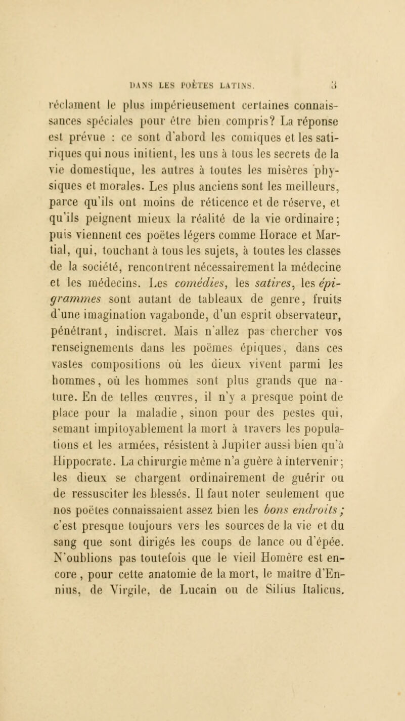 réclament te plus impérieusement certaines connais- sances spéciales pour être bien compris? La réponse est prévue : ce sont d'abord les comiques et les sati- riques qui nous initient, les uns à tous les secrets de la vie domestique, les autres à toutes les misères phy- siques et morales. Les plus anciens sont les meilleurs, parce qu'ils ont moins de réticence et de réserve, et qu'ils peignent mieux la réalité de la vie ordinaire : puis viennent ces poètes légers comme Horace et Mar- tial, qui, touchant à tous les sujets, à toutes les classes de la société, rencontrent nécessairement la médecine et les médecins. Les comédies, les satires, les épi- grammes sont autant de tableaux de genre, fruits d'une imagination vagabonde, d'un esprit observateur, pénétrant, indiscret. Mais n'allez pas chercher vos renseignements dans les poëmes épiques, dans ces vastes compositions où les dieux vivent parmi les hommes, où les hommes sont plus grands que na- ture. En de telles œuvres, il n'y a presque point de place pour la maladie, sinon pour des pestes qui, semant impitoyablement la mort à travers les popula- tions et les armées, résistent à Jupiter aussi bien qu'a I lippocrate. La chirurgie même n'a guère à intervenir; les dieux se chargent ordinairement de guérir ou de ressusciter les blessés. Il faut noter seulement que nos poètes connaissaient assez bien les bons endroits ; c'est presque toujours vers les sources de la vie et du sang que sont dirigés les coups de lance ou d'épée. N'oublions pas toutefois que le vieil Homère est en- core , pour celte anatomie de la mort, le maître d'En- nius, de Virgile, de Lucain ou de Silius Italiens.