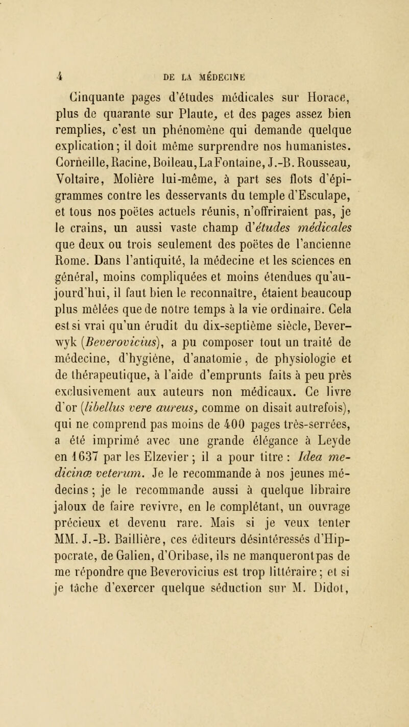 Cinquante pages d'études médicales sur Horace, plus de quarante sur Plaute, et des pages assez bien remplies, c'est un phénomène qui demande quelque explication; il doit même surprendre nos humanistes. Corneille, Racine, Boileau,LaFontaine, J.-B. Rousseau, Voltaire, Molière lui-même, à part ses flots d'épi- grammes contre les desservants du temple d'Esculape, et tous nos poètes actuels réunis, n'offriraient pas, je le crains, un aussi vaste champ d'études médicales que deux ou trois seulement des poètes de l'ancienne Rome. Dans l'antiquité, la médecine et les sciences en général, moins compliquées et moins étendues qu'au- jourd'hui, il faut bien le reconnaître, étaient beaucoup plus mêlées que de notre temps à la vie ordinaire. Cela est si vrai qu'un érudit du dix-septième siècle, Bever- wyk [Beverovicius), a pu composer tout un traité de médecine, d'hygiène, d'anatomie, de physiologie et de thérapeutique, à l'aide d'emprunts faits à peu près exclusivement aux auteurs non médicaux. Ce livre d'or [libellus vere aureus, comme on disait autrefois), qui ne comprend pas moins de 400 pages très-serrées, a été imprimé avec une grande élégance à Leyde en 1637 par les Elzevier ; il a pour titre : Idea me- dicinœ veterum. Je le recommande à nos jeunes mé- decins ; je le recommande aussi à quelque libraire jaloux de faire revivre, en le complétant, un ouvrage précieux et devenu rare. Mais si je veux tenter MM. J.-B. Baillière, ces éditeurs désintéressés d'Hip- pocrate, de Galien, d'Oribase, ils ne manqueronlpas de me répondre que Beverovicius est trop littéraire; et si je tâche d'exercer quelque séduction sur M. Didot,