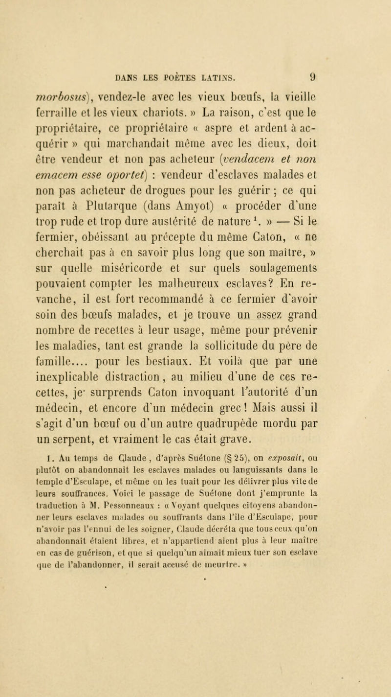 j/iorbosits), vendez-le avec les vieux bœufs, la vieille ferraille et les vieux chariots. » La raison, c'est que le propriétaire, ce propriétaire « aspre et ardent à ac- quérir p qui marchandait même avec les dieux, doit être vendeur et non pas acheteur (vendacem et non emacem esse oportet) : vendeur d'esclaves malades et non pas acheteur de drogues pour les guérir ; ce qui parait à Plularque (dans Amyot) « procéder d'une trop rude et trop dure austérité de nature '. » — Si le fermier, obéissant au précepte du même Caton, « ne cherchait pas à en savoir plus long que son maître, » sur quelle miséricorde et sur quels soulagements pouvaient compter les malheureux esclaves? En re- vanche, il est fort recommandé à ce fermier d'avoir soin des bœufs malades, et je trouve un assez grand nombre de recettes à leur usage, même pour prévenir les maladies, tant est grande la sollicitude du père de famille.... pour les bestiaux. Et voilà que par une inexplicable distraction, au milieu d'une de ces re- cettes, je- surprends Caton invoquant l'autorité d'un médecin, et encore d'un médecin grec! Mais aussi il s'agit d'un bœuf ou d'un autre quadrupède mordu par un serpent, et vraiment le cas était grave. 1. Au temps de Claude , d'après Suétone (§25), on exposait, ou plutôt on abandonnait les esclaves malades ou languissants dans le lemple d'Esrulape, et même ou les tuait pour les délivrer plus vile de leurs souffrances. Voici le passage de Suétone dont j'emprunte la traduction à H. Pessonneaux : a Voyant quelques citoyens abandon- ner leurs esclaves malades ou soutirants clans l'île d'Eaculape, pour n'avoir pas IV nnui de lea soigner, Claude décréta que tous ceux qu'on abandonnait étaient libn>, el n'apparlicnd aient plus à leur maître en cas de guérison, el que m quelqu'un aimait mieux tuer son esclave que de l'abandonner, il sérail accusé de meurtre. »