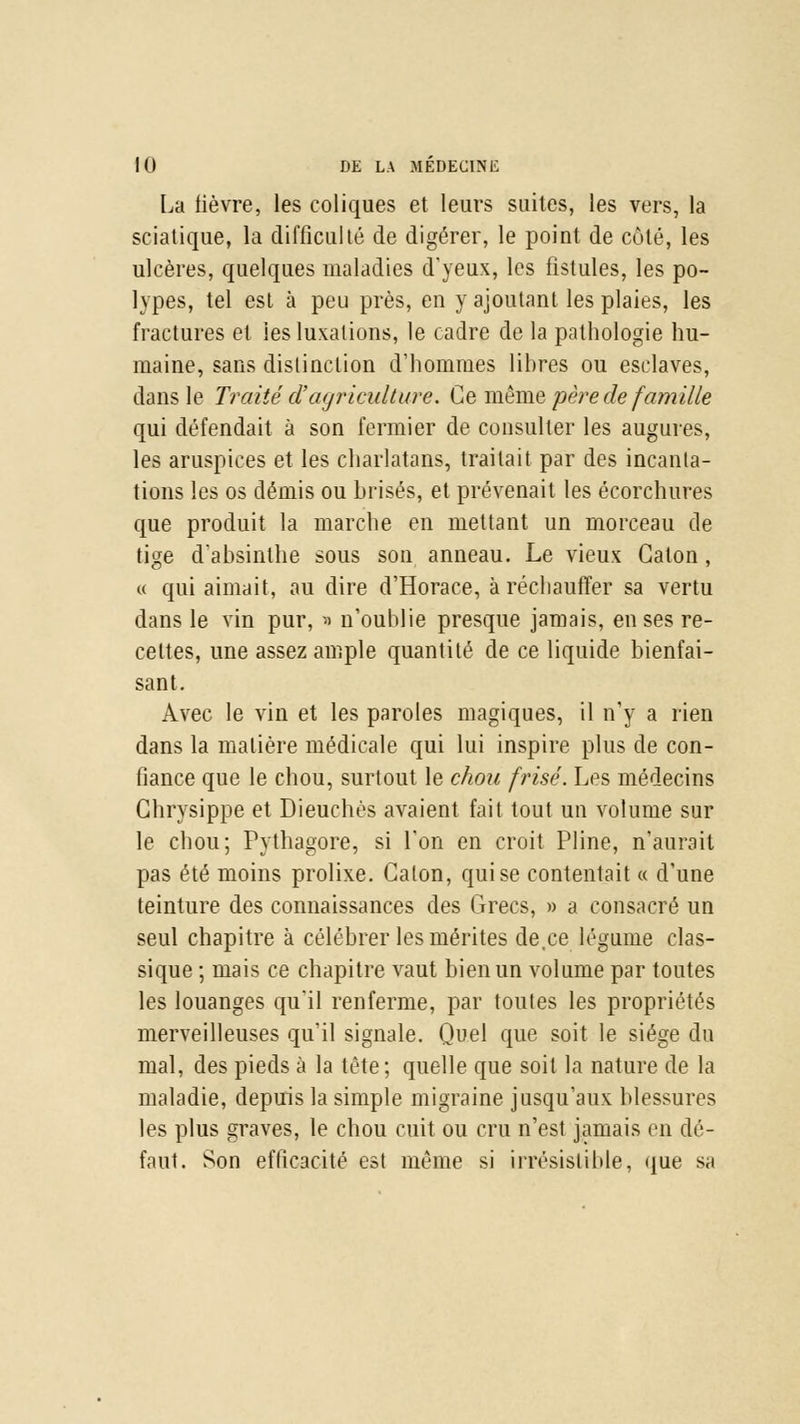 La fièvre, les coliques et leurs suites, les vers, la sciatique, la difficulté de digérer, le point de côté, les ulcères, quelques maladies d'yeux, les fistules, les po- lypes, tel est à peu près, en y ajoutant les plaies, les fractures et les luxations, le cadre de la pathologie hu- maine, sans distinction d'hommes libres ou esclaves, dans le Traité d'agriculture. Ce même père de famille qui défendait à son fermier de consulter les augures, les aruspices et les charlatans, traitait par des incanta- tions les os démis ou brisés, et prévenait les écorchures que produit la marche en mettant un morceau de tige d'absinthe sous son anneau. Le vieux Gaton, « qui aimait, au dire d'Horace, à réchauffer sa vertu dans le vin pur, » n'oublie presque jamais, en ses re- celtes, une assez ample quantité de ce liquide bienfai- sant. Avec le vin et les paroles magiques, il n'y a rien dans la matière médicale qui lui inspire plus de con- fiance que le chou, surtout le chou frisé. Les médecins Chrysippe et Dieuchés avaient fait tout un volume sur le chou; Pythagore, si l'on en croit Pline, n'aurait pas été moins prolixe. Calon, qui se contentait « d'une teinture des connaissances des Grecs, » a consacré un seul chapitre à célébrer les mérites de,ce légume clas- sique ; mais ce chapitre vaut bien un volume par toutes les louanges qu'il renferme, par toutes les propriétés merveilleuses qu'il signale. Quel que soit le siège du mal, des pieds à la tête; quelle que soit la nature de la maladie, depuis la simple migraine jusqu'aux blessures les plus graves, le chou cuit ou cru n'est jamais en dé- faut. Son efficacité est même si irrésistible, que sa