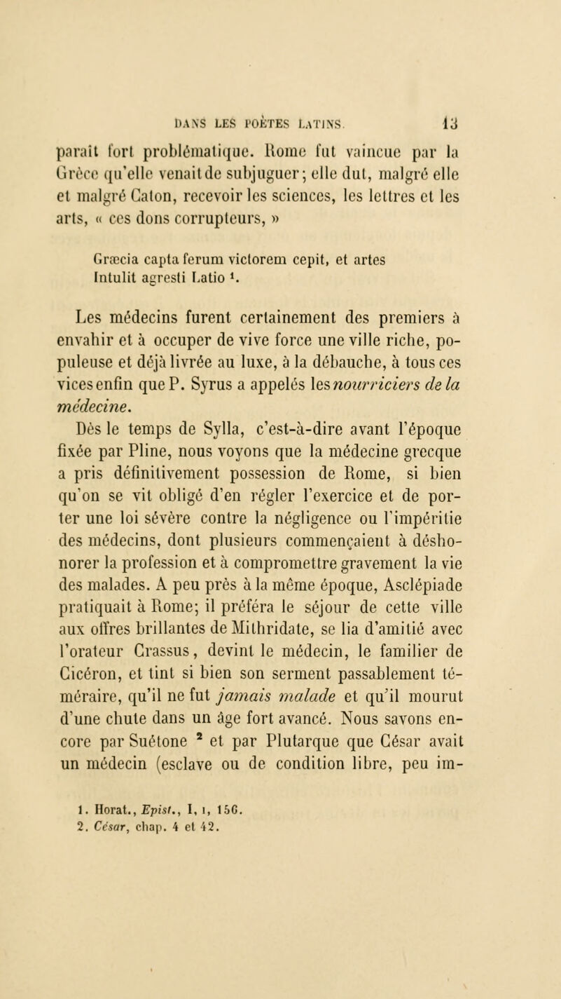 parait fort problématique. Rome fut vaincue par la Grèce qu'elle venait de subjuguer; elle dut, malgré elle et malgré Calon, recevoir les sciences, les lettres et les arts, « ces dons corrupteurs, » Grœcia capta ferum victorem cepit, et artes Intulit agresti Latio *. Les médecins furent certainement des premiers à envahir et à occuper de vive force une ville riche, po- puleuse et déjà livrée au luxe, à la débauche, à tous ces vices enfin que P. Syrus a appelés \esnourriciers delà médecine. Dès le temps de Sylla, c'est-à-dire avant l'époque fixée par Pline, nous voyons que la médecine grecque a pris définitivement possession de Rome, si bien qu'on se vit obligé d'en régler l'exercice et de por- ter une loi sévère contre la négligence ou l'impéritie des médecins, dont plusieurs commençaient à désho- norer la profession et à compromettre gravement la vie des malades. A peu près à la même époque, Asclépiade pratiquait à Rome; il préféra le séjour de cette ville aux offres brillantes de Milhridate, se lia d'amitié avec l'orateur Crassus, devint le médecin, le familier de Cicéron, et tint si bien son serment passablement té- méraire, qu'il ne fut jamais malade et qu'il mourut d'une chute dans un âge fort avancé. Nous savons en- core par Suétone * et par Plutarque que César avait un médecin (esclave ou de condition libre, peu im- 1. Horat., Episi., I, 1, 156. 2. Ccsar, chap. 4 et 42.