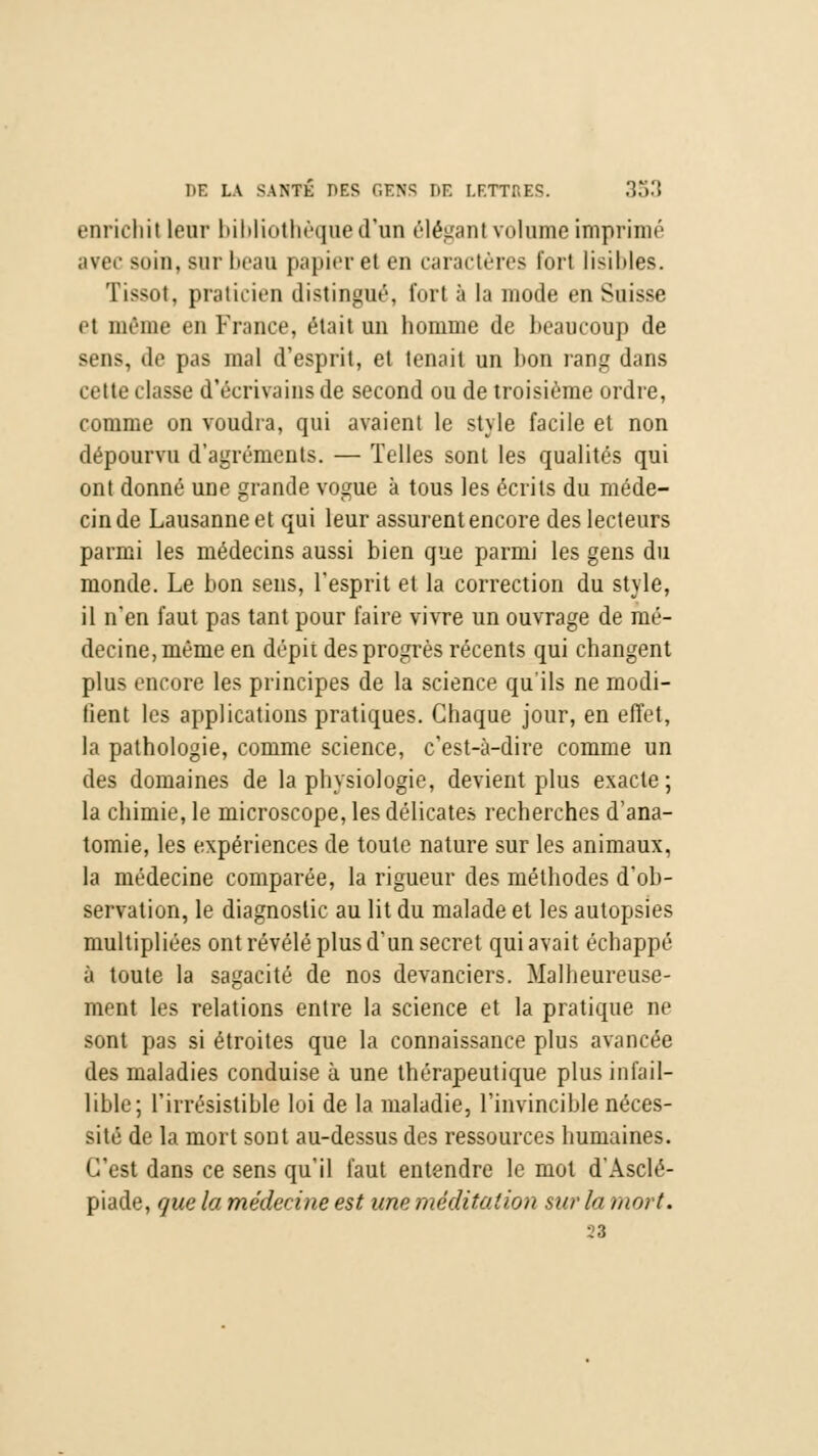 enrichit leur bibliothèque d'un éléganl volume imprimé avec soin, sur beau papier et en caractères fort lisibles. Tissot, praticien distingué, fort à la mode en Suisse et même en France, était un homme de beaucoup de sens, de pas mal d'esprit, et tenait un bon rang dans cette classe d'écrivains de second ou de troisième ordre, comme on voudra, qui avaient le style facile et non dépourvu d'agréments. — Telles sont les qualités qui ont donné une grande vogue à tous les écrits du méde- cin de Lausanne et qui leur assurent encore des lecteurs parmi les médecins aussi bien que parmi les gens du monde. Le bon sens, l'esprit et la correction du style, il n'en faut pas tant pour faire vivre un ouvrage de mé- decine, même en dépii des progrès récents qui changent plus encore les principes de la science qu'ils ne modi- fient les applications pratiques. Chaque jour, en effet, la pathologie, comme science, c'est-à-dire comme un des domaines de la physiologie, devient plus exacte; la chimie, le microscope, les délicates recherches d'ana- tomie, les expériences de toute nature sur les animaux, la médecine comparée, la rigueur des méthodes d'ob- servation, le diagnostic au lit du malade et les autopsies multipliées ont révélé plus d'un secret qui avait échappé à toute la sagacité de nos devanciers. Malheureuse- ment les relations entre la science et la pratique ne sont pas si étroites que la connaissance plus avancée des maladies conduise à une thérapeutique plus infail- lible; l'irrésistible loi de la maladie, l'invincible néces- sité de la mort sont au-dessus des ressources humaines. C'est dans ce sens qu'il faut entendre le mol d'Asclé- piade, que la médecine est une méditation sur la mort. 23