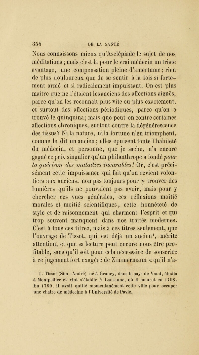 Nous connaissons mieux qu'Aselépiade le sujet de nos méditations ; mais c'est là pour le vrai médecin un triste avantage, une compensation pleine d'amertume ; rien de plus douloureux que de se sentir à la fois si forte- ment armé et si radicalement impuissant. On est plus maître que ne l'étaient les anciens des affections aiguës, parce qu'on les reconnaît plus vite ou plus exactement, et surtout des affections périodiques, parce qu'on a trouvé le quinquina ; mais que peut-on contre certaines affections chroniques, surtout contre la dégénérescence des tissus? Ni la nature, ni la fortune n'en triomphent, comme le dit un ancien ; elles épuisent toute l'habileté du médecin, et personne, que je sache, n'a encore gagné ce prix singulier qu'un philanthrope a fondé pour la guérison des maladies incurables! Or, c'est préci- sément cette impuissance qui fait qu'on revient volon- tiers aux anciens, non pas toujours pour y trouver des lumières qu'ils ne pouvaient pas avoir, mais pour y chercher ces vues générales, ces réflexions moitié morales et moitié scientifiques, cette honnêteté de style et de raisonnement qui charment l'esprit et qui trop souvent manquent dans nos traités modernes. C'est à tous ces titres, mais à ces titres seulement, que l'ouvrage de Tissot, qui est déjà un ancien1, mérite attention, et que sa lecture peut encore nous être pro- fitable, sans qu'il soit pour cela nécessaire de souscrire à ce jugement fort exagéré de Zimmermann « qu'il n'a- 1. Tissot (Sim.-André), né à Graney, dans le pays de Vaud, étudia à Montpellier et vint s'établir à Lausanne, où il mourut en 1798. En 1780, il avait quitté momentanément cette ville pour occuper une chaire de médecine à l'Université de Pavie.