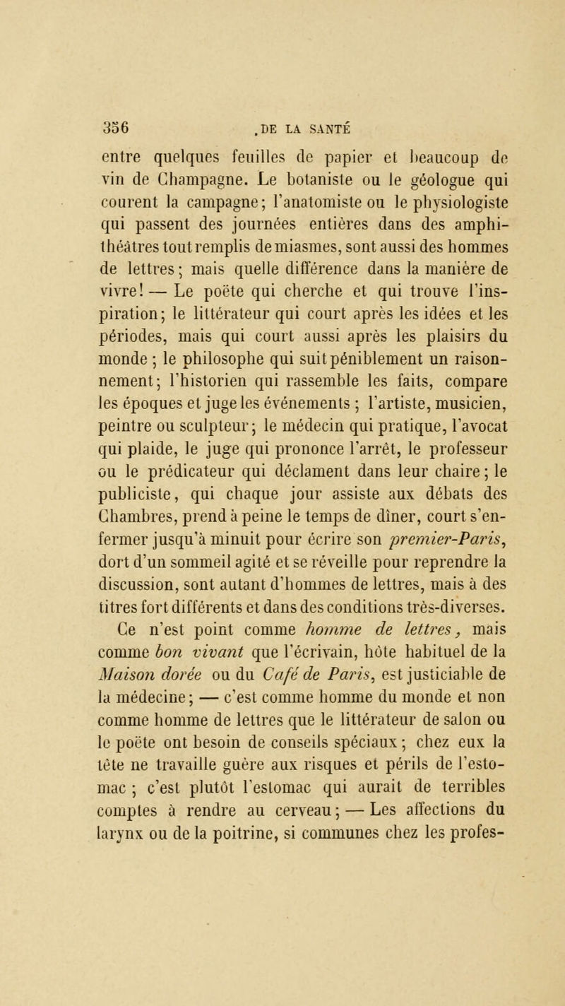 entre quelques feuilles de papier et beaucoup de vin de Champagne, Le botaniste ou le géologue qui courent la campagne; l'anatomiste ou le physiologiste qui passent des journées entières dans des amphi- théâtres tout remplis de miasmes, sont aussi des hommes de lettres ; mais quelle différence dans la manière de vivre! — Le poëte qui cherche et qui trouve l'ins- piration; le littérateur qui court après les idées et les périodes, mais qui court aussi après les plaisirs du monde ; le philosophe qui suit péniblement un raison- nement; l'historien qui rassemble les faits, compare les époques et juge les événements ; l'artiste, musicien, peintre ou sculpteur; le médecin qui pratique, l'avocat qui plaide, le juge qui prononce l'arrêt, le professeur ou le prédicateur qui déclament dans leur chaire ; le publiciste, qui chaque jour assiste aux débals des Chambres, prend à peine le temps de dîner, court s'en- fermer jusqu'à minuit pour écrire son premier-Paris, dort d'un sommeil agité et se réveille pour reprendre la discussion, sont autant d'hommes de lettres, mais à des titres fort différents et dans des conditions très-diverses. Ce n'est point comme homme de lettres, mais comme bon vivant que l'écrivain, hôte habituel de la Maison dorée ou du Café de Paris, est justiciable de la médecine; — c'est comme homme du monde et non comme homme de lettres que le littérateur de salon ou le poëte ont besoin de conseils spéciaux ; chez eux la tète ne travaille guère aux risques et périls de l'esto- mac ; c'est plutôt l'estomac qui aurait de terribles comptes à rendre au cerveau; — Les affections du larynx ou de la poitrine, si communes chez les profes-