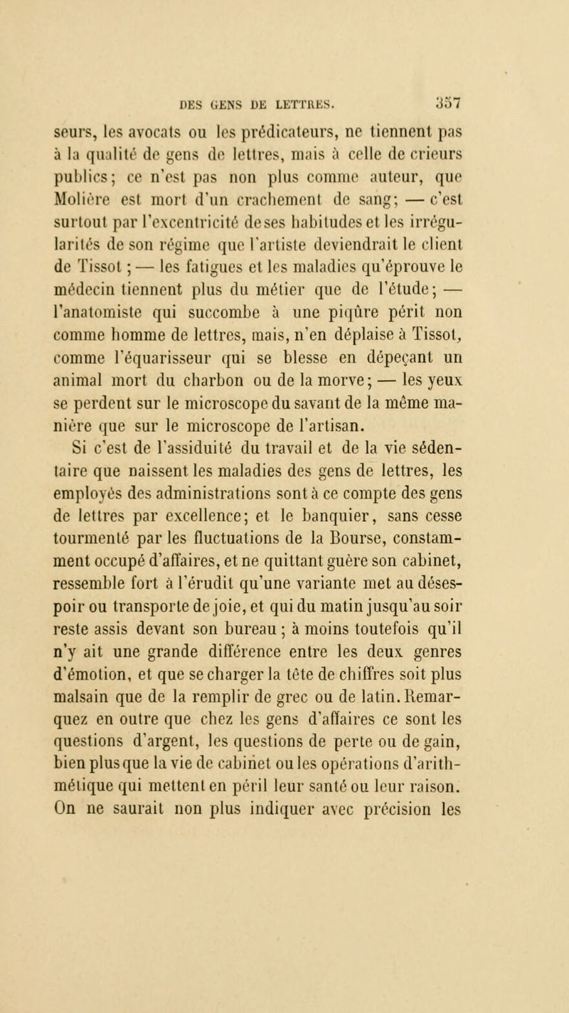 seurs, les avocats ou les prédicateurs, ne tiennent pas à la qualité de gens de lettres, mais à celle de erieurs publics; ce n'est pas non plus comme auteur, que Molière est mort d'un crachement de sang;—c'est surtout par l'excentricité de ses habitudes et les irrégu- larités de son régime que l'artiste deviendrait le client de Tissol ; — les fatigues et les maladies qu'éprouve le médecin tiennent plus du métier que de l'étude; — l'anatomiste qui succombe à une piqûre périt non comme homme de lettres, mais, n'en déplaise à Tissot, comme l'équarisseur qui se blesse en dépeçant un animal mort du charbon ou de la morve; — les yeux se perdent sur le microscope du savant de la même ma- nière que sur le microscope de l'artisan. Si c'est de l'assiduité du travail et de la vie séden- taire que Daissent les maladies des gens de lettres, les employés des administrations sont à ce compte des gens de lettres par excellence; et le banquier, sans cesse tourmenté par les fluctuations de la Bourse, constam- ment occupé d'affaires, et ne quittant guère son cabinet, ressemble fort à l'érudit qu'une variante met au déses- poir ou transporte de joie, et qui du matin jusqu'au soir reste assis devant son bureau ; à moins toutefois qu'il n'y ait une grande différence entre les deux, genres d'émotion, et que se charger la tète de chiffres soit plus malsain que de la remplir de grec ou de latin. Remar- quez en outre que chez les gens d'affaires ce sont les questions d'argent, les questions de perte ou de gain, bien plus que la vie de cabinet ouïes opérations d'arith- métique qui mettent en péril leur santé ou leur raison. On ne saurait non plus indiquer avec précision les