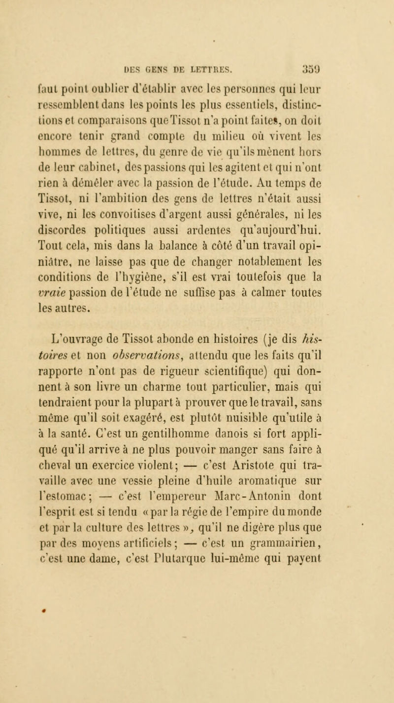 1,1111 point oublier d'établir avec les personnes qui leur ressemblent dans les pointa les plus essentiels, distinc- tions et comparaisons queTissot n'a point faites, on doit encore tenir grand compte du milieu où vivent les hommes de lettres, du genre de vie qn'ilsmènent hors de leur cabinet, des passions qui les agitent et qui n'ont rien à démêler avec la passion de l'étude. Au temps de Tissot, ni l'ambition des gens de lettres n'était aussi vive, ni les convoitises d'argent aussi générales, ni les discordes politiques aussi ardentes qu'aujourd'hui. Tout cela, mis dans la balance à côté d'un travail opi- niâtre, ne laisse pas que de changer notahlement les conditions de l'hygiène, s'il est vrai toutefois que la vraie passion de l'étude ne suffise pas à calmer toutes les autres. L'ouvrage de Tissot abonde en histoires (je dis his- toires et non observations, attendu que les faits qu'il rapporte n'ont pas de rigueur scientifique) qui don- nent à son livre un charme tout particulier, mais qui tendraient pour la plupart à prouver que le travail, sans même qu'il soit exagéré, est plutôt nuisible qu'utile à à la santé. C'est un gentilhomme danois si fort appli- qué qu'il arrive à ne plus pouvoir manger sans faire à cheval un exercice violent; — c'est Aristote qui tra- vaille avec une vessie pleine d'huile aromatique sur l'estomac; — c'est l'empereur Marc-Antonin dont l'esprit est si tendu «par la régie de l'empire du monde et par la culture des lettres y>, qu'il ne digère plus que par des moyens artificiels ; — c'est un grammairien, c'est une dame, c'est Plutarque lui-même qui payent