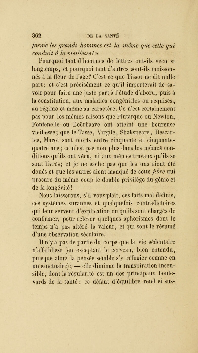 forme les grands hommes est la même que celle qui conduit à la vieillesseI » Pourquoi tant d'hommes de lettres ont-ils vécu si longtemps, et pourquoi tant d'autres sont-ils moisson- nés à la fleur de l'âge? C'est ce que Tissot ne dit nulle part; et c'est précisément ce qu'il importerait de sa- voir pour faire une juste part à l'étude d'abord, puis à la constitution, aux maladies congéniales ou acquises, au régime et même au caractère. Ce n'est certainement pas pour les mêmes raisons que Plutarque ou Newton, Fontenelle ou Boërhaave ont atteint une heureuse vieillesse; que le Tasse, Yirgile, Shakspeare, Descar- tes, Marot sont morts entre cinquante et cinquante- quatre ans ; ce n'est pas non plus dans les mêmes con- ditions qu'ils ont vécu, ni aux mêmes travaux qu'ils se sont livrés; et je ne sache pas que les uns aient été doués et que les autres aient manqué de cette fibre qui procure du même coup le double privilège du génie et de la longévité! Nous laisserons, s'il vous plaît, ces faits mal définis, ces systèmes surannés et quelquefois contradictoires qui leur servent d'explication ou qu'ils sont chargés de confirmer, pour relever quelques aphorismes dont le temps n'a pas altéré la valeur, et qui sont le résumé d'une observation séculaire. Il n'y a pas de partie du corps que la vie sédentaire n'affaiblisse (en exceptant le cerveau, bien entendu, puisque alors la pensée semble s'y réfugier comme en un sanctuaire) ; — elle diminue la transpiration insen- sible, dont la régularité est un des principaux boule- vards de la santé ; ce défaut d'équilibre rend si sus-