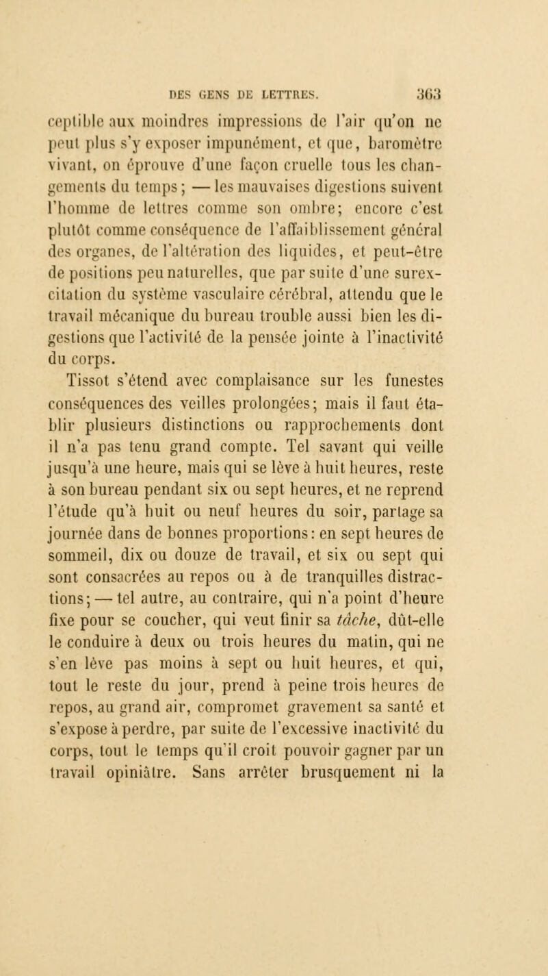 ceptible aux moindres impressions de l'air qu'on ne peul plus s'y exposci- impunément, et que, baromètre vivant, on éprouve d'une façon cruelle tous les chan- gements du temps ; — les mauvaises digestions suivent l'homme de lettres comme son ombre; encore c'est plutôt comme conséquence de l'affaiblissement général des organes, de l'altération des liquides, et peut-être de positions peu naturelles, que par suite d'une surex- citation du système vasculairc cérébral, attendu que le travail mécanique du bureau trouble aussi bien les di- gestions que l'activité de la pensée jointe à l'inactivité du corps. Tissot s'étend avec complaisance sur les funestes conséquences des veilles prolongées; mais il faut éta- blir plusieurs distinctions ou rapprochements dont il n'a pas tenu grand compte. Tel savant qui veille jusqu'à une heure, mais qui se lève à huit heures, reste à son bureau pendant six. ou sept heures, et ne reprend l'étude qu'à huit ou neuf heures du soir, partage sa journée dans de bonnes proportions: en sept heures de sommeil, dix ou douze de travail, et six ou sept qui sont consacrées au repos ou à de tranquilles distrac- tions;— tel autre, au contraire, qui n'a point d'heure fixe pour se coucher, qui veut finir sa tâche, dût-elle le conduire à deux ou trois heures du matin, qui ne s'en lève pas moins à sept ou huit heures, et qui, tout le reste du jour, prend à peine trois heures de repos, au grand air, compromet gravement sa santé et s'expose à perdre, par suite de l'excessive inactivité du corps, tout le temps qu'il croit pouvoir gagner par un travail opiniâtre. Sans arrêter brusquement ni la