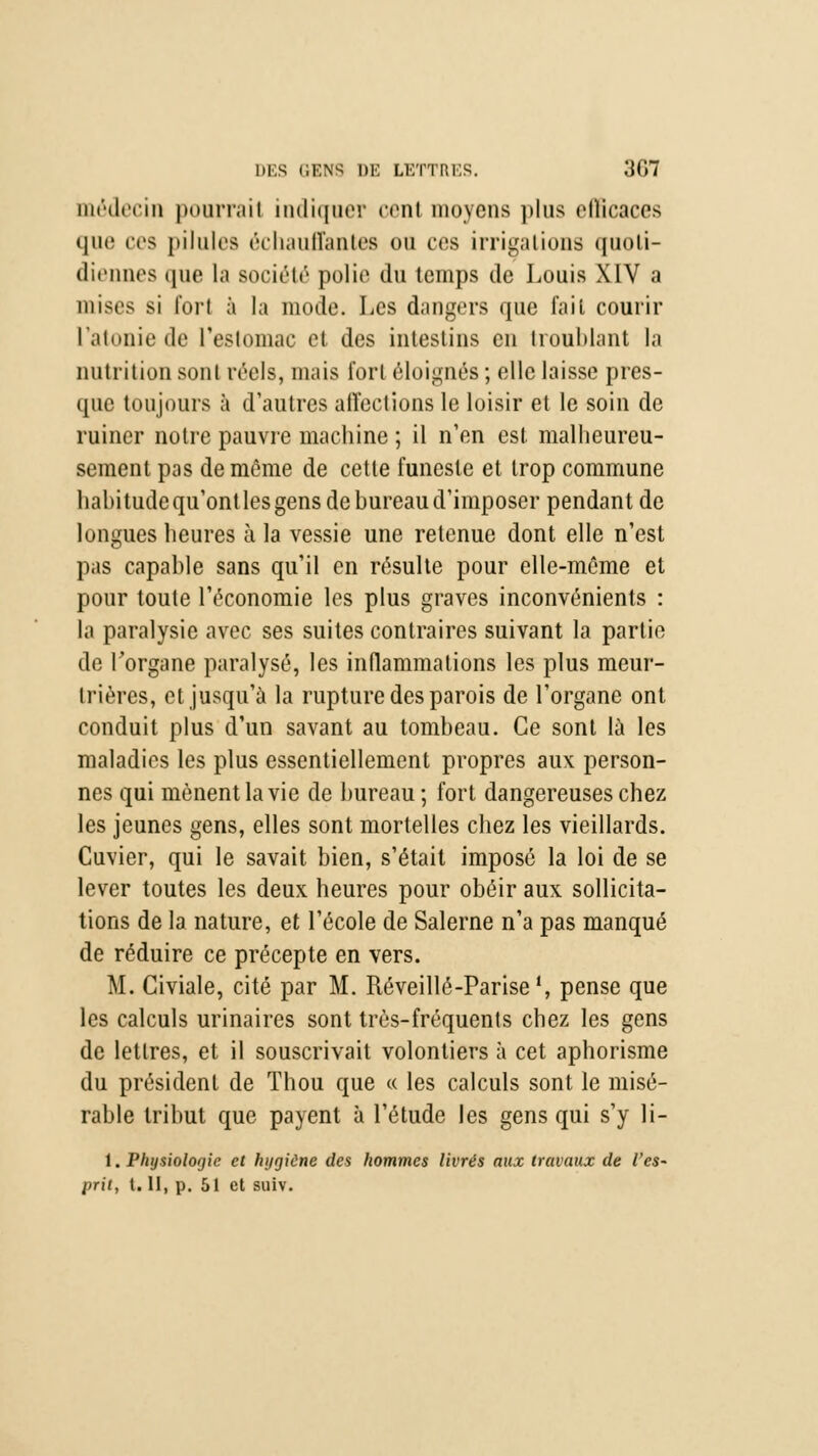 médecin poarrail indiquer cent moyens plus ellicaccs que ces pilules échauffantes ou ces irrigations quoli- diennes que la société polie du temps de Louis XIV a mises si fort à la mode. Les dangers que fait courir l'atonie de l'estomac et des intestins en troublant la nutrition sont réels, mais fort éloignés ; elle laisse pres- que toujours à d'autres affections le loisir et le soin de ruiner notre pauvre machine ; il n'en est malheureu- sement pas de même de cette funeste et trop commune habitude qu'ont les gens de bureau d'imposer pendant de longues heures à la vessie une retenue dont elle n'est pas capable sans qu'il en résulte pour elle-même et pour toute l'économie les plus graves inconvénients : la paralysie avec ses suites contraires suivant la partie de l'organe paralysé, les inflammations les plus meur- trières, et jusqu'à la rupture des parois de l'organe ont conduit plus d'un savant au tombeau. Ce sont là les maladies les plus essentiellement propres aux person- nes qui mènent la vie de bureau ; fort dangereuses chez les jeunes gens, elles sont mortelles chez les vieillards. Cuvier, qui le savait bien, s'était imposé la loi de se lever toutes les deux heures pour obéir aux sollicita- tions de la nature, et l'école de Salerne n'a pas manqué de réduire ce précepte en vers. M. Civiale, cité par M. Réveillé-Parise1, pense que les calculs urinaires sont très-fréquents chez les gens de lettres, et il souscrivait volontiers à cet aphorisme du président de Thou que « les calculs sont le misé- rable tribut que payent à l'étude les gens qui s'y li- 1. Physiologie cl hygiène des hommes livrés aux travaux de l'es- prit, t. II, p. 51 et suiv.