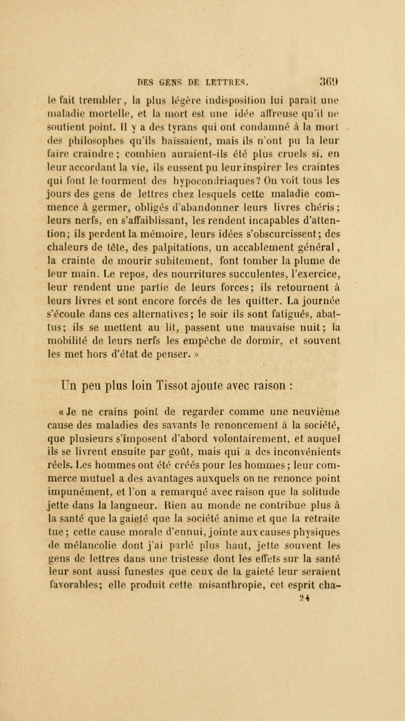 le tait trembler, la plus légère indisposition lui paraît une maladie mortelle, et la mort est une idée affreuse qu'il ne soutient point. Il \ a des tyrans qui ont condamné à la mort des philosophes qu'ils haïssaient, mais ils n'ont pu la leur Faire craindre; combien auraient-ils été plus cruels si, en leur accordant la vie, ils eussent pu leur inspirer les craintes qui l'ont le tourment des hypocondriaques? On voit tous les jours des gens de lettres chez lesquels cette maladie com- mence à germer, obligés d'abandonner leurs livres chéris; leurs nerfs, en s'affaiblissant, les rendent incapables d'atten- tion; ils perdent la mémoire, leurs idées s'obscurcissent; des chaleurs de tête, des palpitations, un accablement général, la crainte de mourir subitement, font tomber la plume de leur main. Le repos, des nourritures succulentes, l'exercice, leur rendent une partie de leurs forces; ils retournent à leurs livres et sont encore forcés de les quitter. La journée s'écoule dans ces alternatives; le soir ils sont fatigués, abat- tus; ils se mettent au lit, passent une mauvaise nuit; la mobilité de leurs nerfs les empêche de dormir, et souvent les met hors d'état de penser. » LTn peu plus loin Tissot ajoute avec raison : a Je ne crains point de regarder comme une neuvième cause des maladies des savants le renoncement à. la société, que plusieurs s'imposent d'abord volontairement, et auquel ils se livrent ensuite par goût, mais qui a des inconvénients réels. Les hommes ont été créés pour les hommes; leur com- merce mutuel a des avantages auxquels on ne renonce point impunément, et l'on a remarqué avec raison que la solitude jette dans la langueur. Rien au monde ne contribue plus à la santé que la gaieté que la société anime et que la retraite lue ; cette cause morale d'ennui, jointe aux causes physiques de mélancolie dont j'ai parlé plus haut, jette souvent les gens de lettres dans une tristesse dont les effets sur la santé leur sont aussi funestes que ceux de la gaieté leur seraient favorables; elle produit cette misanthropie, cet esprit cha- ?4