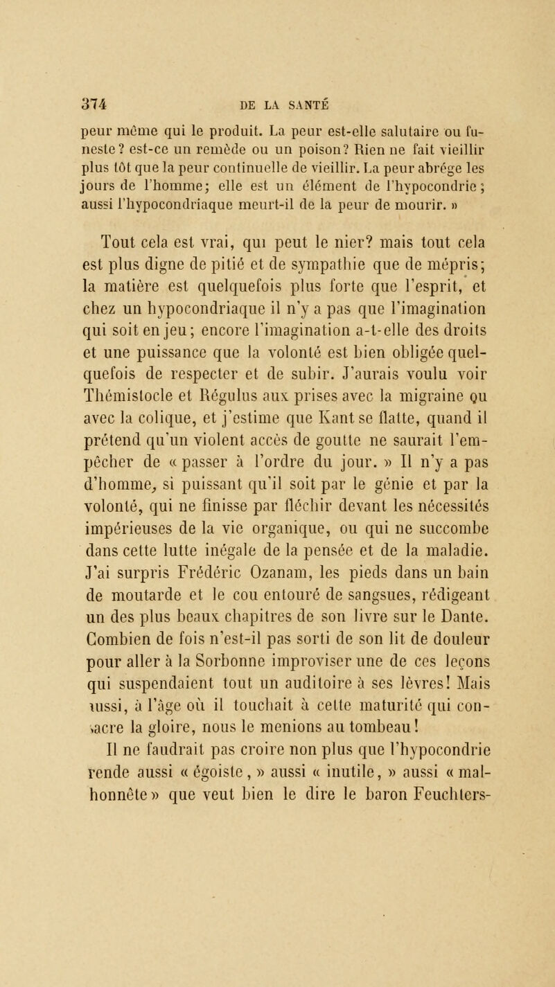 peur même qui le produit. La peur est-elle salutaire ou fu- neste? est-ce un remède ou un poison? Rien ue fait vieillir plus tôt que la peur continuelle de vieillir. La peur abrège les jours de l'homme; elle est un élément de l'hypocondrie; aussi l'hypocondriaque meurt-il de la peur de mourir. » Tout cela est vrai, qui peut le nier? mais tout cela est plus digne de pitié et de sympathie que de mépris; la matière est quelquefois plus forte que l'esprit, et chez un hypocondriaque il n'y a pas que l'imagination qui soit en jeu; encore l'imagination a-t-elle des droits et une puissance que la volonté est bien obligée quel- quefois de respecter et de subir. J'aurais voulu voir Thémistocle et Régulus aux prises avec la migraine ou avec la colique, et j'estime que Kant se flatte, quand il prétend qu'un violent accès de goutte ne saurait l'em- pêcher de « passer à l'ordre du jour. » Il n'y a pas d'homme, si puissant qu'il soit par le génie et par la volonté, qui ne finisse par fléchir devant les nécessités impérieuses de la vie organique, ou qui ne succombe dans cette lutte inégale de la pensée et de la maladie. J'ai surpris Frédéric Ozanam, les pieds dans un bain de moutarde et le cou entouré de sangsues, rédigeant un des plus beaux chapitres de son livre sur le Dante. Combien de fois n'est-il pas sorti de son lit de douleur pour aller à la Sorbonne improviser une de ces leçons qui suspendaient tout un auditoire à ses lèvres! Mais uissi, à l'âge où il touchait à cette maturité qui con- sacre la gloire, nous le menions au tombeau! Il ne faudrait pas croire non plus que l'hypocondrie rende aussi « égoisle, » aussi « inutile, » aussi « mal- honnête» que veut bien le dire le baron Feuchters-