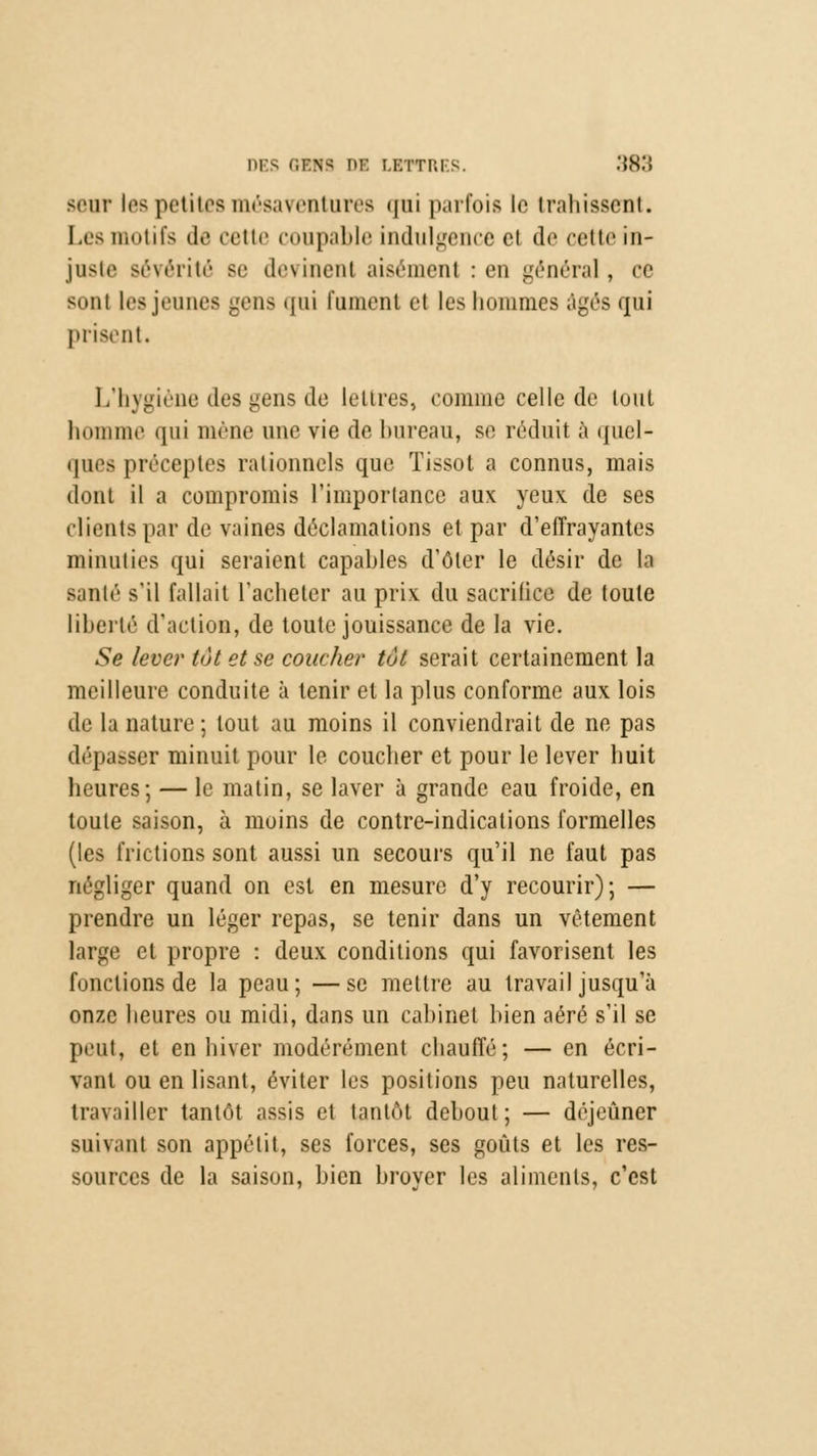 seur les petites mésaventures qui parfois le trahissent. Les motifs de cette coupable indulgence et de cette in- juste sévérité se cl**\inoiit aisément : en général, ce sont les jeunes gens qui fument et les hommes âgés qui prisent. L'hygiène des gens de lettres, comme celle de tout homme qui mène une vie de bureau, se réduit à quel- ques préceptes rationnels que Tissot a connus, mais dont il a compromis l'importance aux yeux de ses clients par de vaines déclamations et par d'effrayantes minuties qui seraient capables d'ôler le désir de la sanlé s'il fallait l'acheter au prix du sacrifice de toute libellé d'action, de toute jouissance de la vie. Se lever tôt et se coucher tôt serait certainement la meilleure conduite à tenir et la plus conforme aux lois de la nature ; tout au moins il conviendrait de ne pas déliasser minuit pour le coucher et pour le lever huit heures; — le matin, se laver à grande eau froide, en toute saison, à moins de contre-indications formelles (les frictions sont aussi un secours qu'il ne faut pas négliger quand on est en mesure d'y recourir); — prendre un léger repas, se tenir dans un vêtement large et propre : deux conditions qui favorisent les fondions de la peau; —se mettre au travail jusqu'à onze heures ou midi, dans un cabinet bien aéré s'il se lient, et en hiver modérément chauffé; — en écri- vant ou en lisant, éviter les positions peu naturelles, travailler tantôt assis et tantôt debout; — déjeuner suivant son appétit, ses forces, ses goûts et les res- sources de la saison, bien broyer les aliments, c'est