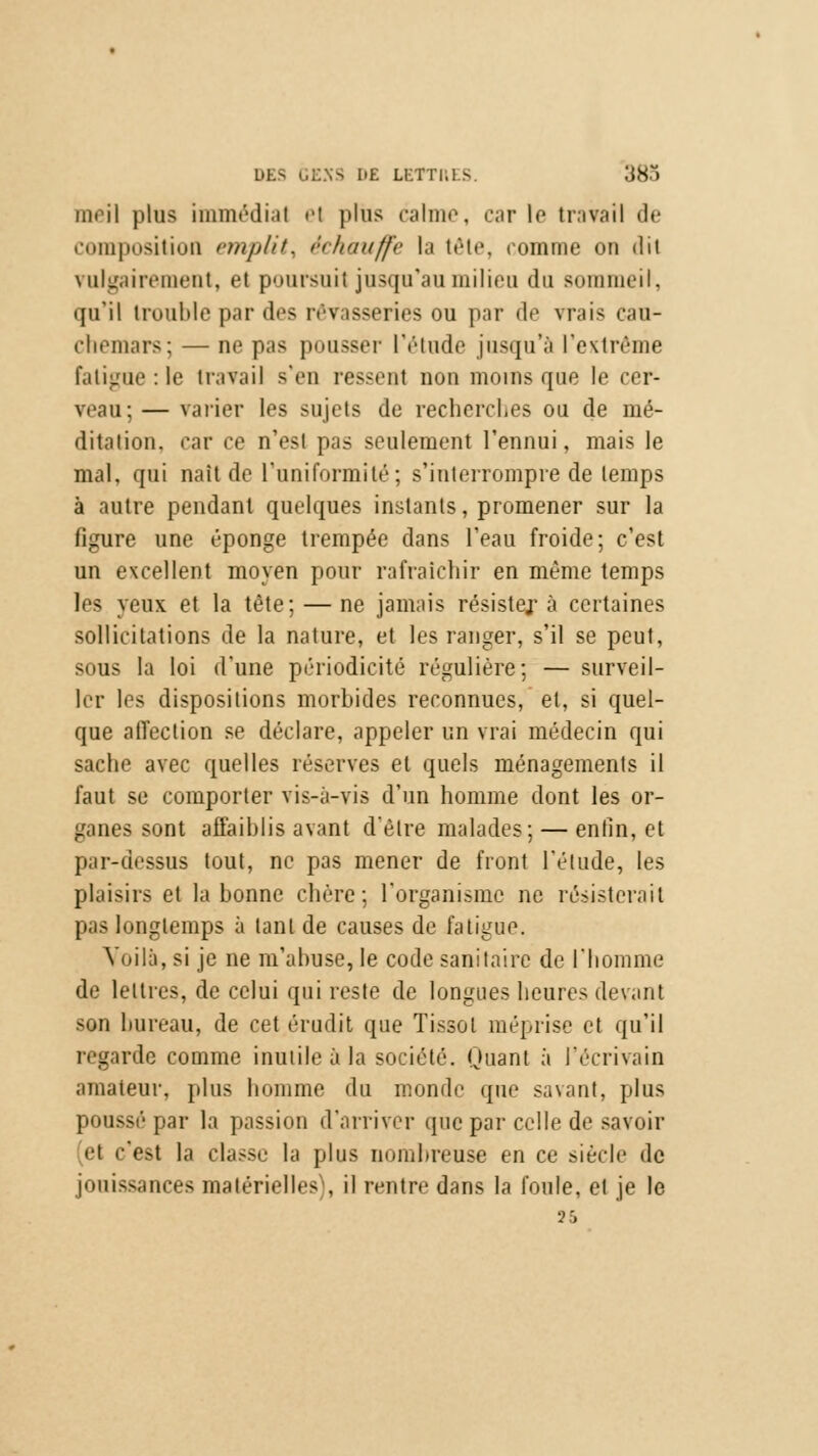 meil plus immédial el plus calme, carie travail de composition emplit, échauffe la tête, comme on dit vulgairement, et poursuit jusqu'au milieu du sommeil, qu'il trouble par des rêvasseries ou par de vrais cau- chemars; — ne pas pousser l'étude jusqu'à l'extrême fatigue :1e travail s'en ressenl non moins que le cer- veau; — varier les sujets de recherches ou de mé- ditation, car ce n'est pas seulement l'ennui, mais le mal, qui naît de l'uniformité; s'interrompre de temps à autre pendant quelques instants, promener sur la figure une éponge trempée dans l'eau froide; c'est un excellent moyen pour rafraîchir en même temps les yeux et la tète; — ne jamais résistej- à certaines sollicitations de la nature, et les ranger, s'il se peut, sous la loi d'une périodicité régulière; — surveil- ler les dispositions morbides reconnues, et, si quel- que affection se déclare, appeler un vrai médecin qui sache avec quelles réserves et quels ménagements il faut se comporter vis-a-vis d'un homme dont les or- ganes sont affaiblis avant d'être malades; — enfin, et par-dessus tout, ne pas mener de front l'élude, les plaisirs el la bonne chère; l'organisme ne résisterait pas longtemps à tant de causes de fatigue. Voilà, si je ne m'abuse, le code sanitaire de l'homme de lettres, de celui qui reste de longues heures devant son bureau, de cet érudit que Tissol méprise et qu'il regarde comme inutile à la société. Quant à l'écrivain amateur, plus homme du monde que savant, plus poussé par la passion d'arriver que par celle de savoir el c'est la classe la plus nombreuse en ce siècle de jouissances matérielles), il rentre dans la foule, et je le Ï5