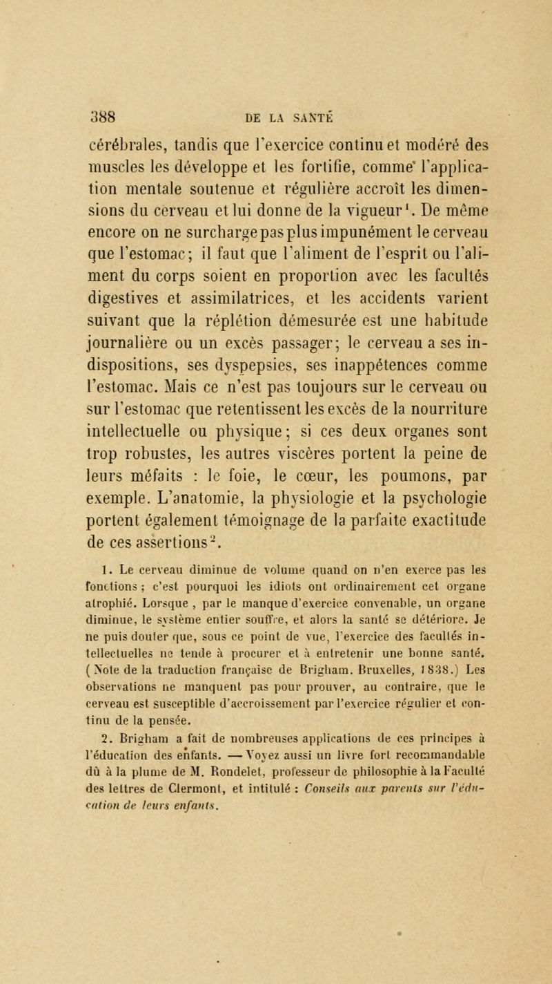 cérébrales, tandis que l'exercice continu et modéré des muscles les développe et les fortifie, comme' l'applica- tion mentale soutenue et régulière accroît les dimen- sions du cerveau et lui donne de la vigueur1. De même encore on ne surcharge pas plus impunément le cerveau que l'estomac; il faut que l'aliment de l'esprit ou l'ali- ment du corps soient en proportion avec les facultés digestives et assimilatrices, et les accidents varient suivant que la réplétion démesurée est une habitude journalière ou un excès passager; le cerveau a ses in- dispositions, ses dyspepsies, ses inappétences comme l'estomac. Mais ce n'est pas toujours sur le cerveau ou sur l'estomac que retentissent les excès de la nourriture intellectuelle ou physique ; si ces deux organes sont trop robustes, les autres viscères portent la peine de leurs méfaits : le foie, le cœur, les poumons, par exemple. L'anatomie, la physiologie et la psychologie portent également témoignage de la parfaite exactitude de ces assertions2. 1. Le cerveau diminue de volume quand on n'en exerce pas les fonctions ; c'est pourquoi les idiots ont ordinairement cet organe atrophié. Lorsque , par le manque d'exercice convenable, un organe diminue, le système entier souffre, et alors la santé se détériore. Je ne puis douter que, sous ce point de vue, l'exercice des facultés in- tellectuelles ne tende à procurer et à entretenir une bonne santé. ( Note de la traduction française de Brigbam. Bruxelles, 1838.) Les observations ne manquent pas pour prouver, au contraire, que le cerveau est susceptible d'accroissement par l'exercice régulier et con- tinu de la pensée. 2. Brigham a fait de nombreuses applications de ces principes à l'éducation des enfants. —Voyez aussi un livre fort recommandable dû à la plume de M. Rondelet, professeur de philosophie à la Faculté des lettres de Clermont, et intitulé : Conseils aux pnrcnls sur l'édu- cation de leurs enfants.