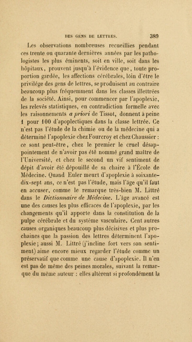 MES 6BH8 uk LETTRES. 380 Les observations nombreuses recueillies pendant ces trente on quarante dernières années par lespatho- logistes les pins éminents, soit en ville, soit dans les hôpitaux, prouvent jusqu'à l'évidence que, toute pro- portion gardée, les affections cérébrales, loin d'être le privilège des gens de lettres, se produisent au contraire beaucoup plus fréquemment dans les classes illettrées de la société. Ainsi, pour commencer par l'apoplexie, les relevés statistiques, en contradiction formelle avec les raisonnements a priori de Tissot, donnent à peine 1 pour J 00 d'apoplectiques dans la classe lettrée. Ce n'est pas l'étude de la chimie ou de la médecine qui a déterminé l'apoplexie eliezFourcroy et chez Chaussier : ce sont peut-être, chez le premier le cruel désap- pointement de n'avoir pas été nommé grand maître de l'Université, et chez le second un vif sentiment de dépit d'avoir été dépouillé de sa chaire à l'École de Médecine. Quand Euler meurt d'apoplexie à soixante- dix-sept ans, ce n'est pas l'étude, mais l'âge qu'il faut en accuser, comme le remarque très-bien M. Littré dans le Dictionnaire de Médecine. L'âge avancé est une des causes les plus efficaces de l'apoplexie, par les changements qu'il apporte dans la constitution de la pulpe cérébrale et du système vasculaire. Cent autres causes organiques beaucoup plus décisives et plus pro- chaines que la passion des lettres déterminent l'apo- plexie; aussi M. Littré (j'incline fort vers son senti- ment) aime encore mieux regarder l'étude comme un préservatif que comme une cause d'apoplexie. Il n'en est pas de même des peines morales, suivant la remar- que du même auteur : elles altèrent si profondément la