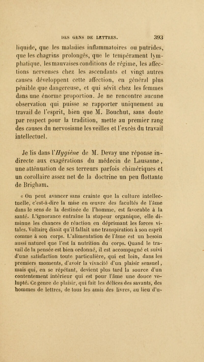 liquide, que les maladies inflammatoires ou putrides, que les chagrins prolongés, que le tempérament lym- phatique, les mauvaises conditions de régime, les affec- tions nerveuses chez les ascendants et vingt autres causes développent cette affection, en général plus pénible que dangereuse, et qui sévit chez les femmes dans une énorme proportion. Je ne rencontre aucune observation qui puisse se rapporter uniquement au travail de l'esprit, bien que M. Bouchut, sans doute par respect pour la tradition, mette au premier rang des causes du nervosisme les veilles et l'excès du travail intellectuel. Je lis dans Y Hygiène de M. Devay une réponse in- directe aux exagérations du médecin de Lausanne, une atténuation de ses terreurs parfois chimériques et un corollaire assez net de la doctrine un peu flottante de Brigham. « On peut avancer sans crainte que la culture intellec- tuelle, c'est-à-dire la mise en œuvre des facultés de l'âme dans le sens de la destinée de l'homme, est favorable à la santé. L'ignorance entraîne la stupeur organique, elle di- minue les chances de réaction en déprimant les forces vi- tales. Voltaire, disait qu'il fallait une transpiration à son esprit comme à son corps. L'alimentation de l'âme est un besoin aussi naturel que l'est la nutrition du corps. Quand le tra- vail de la pensée est bien ordonné, il est accompagné et suivi d'une satisfaction toute particulière, qui est loin, dans les premiers moments, d'avoir la vivacité d'un plaisir sensuel, mais qui, en se répétant, devient plus tard la source d'un contentement intérieur qui est pour l'âme une douce vo- lupté. Ce genre de plaisir, qui t'ait les délices des savants, des hommes de lettres, de tous les amis des livres, au lieu d'u-