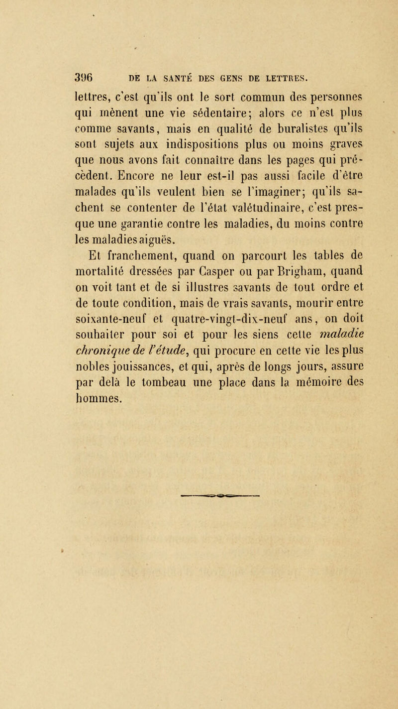 lettres, c'est qu'ils ont le sort commun des personnes qui mènent une vie sédentaire; alors ce n'est plus comme savants, mais en qualité de buralistes qu'ils sont sujets aux indispositions plus ou moins graves que nous avons fait connaître dans les pages qui pré- cèdent. Encore ne leur est-il pas aussi facile d'être malades qu'ils veulent bien se l'imaginer; qu'ils sa- chent se contenter de l'état valétudinaire, c'est pres- que une garantie contre les maladies, du moins contre les maladies aiguës. Et franchement, quand on parcourt les tables de mortalité dressées par Gasper ou parBrigham, quand on voit tant et de si illustres savants de tout ordre et de toute condition, mais de vrais savants, mourir entre soixante-neuf et quatre-vingt-dix-neuf ans, on doit souhaiter pour soi et pour les siens celte maladie chronique de l'étude, qui procure en celte vie les plus nobles jouissances, et qui, après de longs jours, assure par delà le tombeau une place dans la mémoire des hommes.