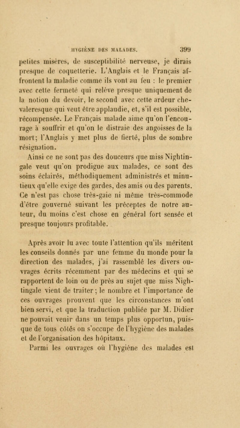 IIHilKNF. DIS M tLADES. ;{9(J petites misères, de susceptibilité nerveuse, je dirais presque de coquetterie. L'Anglais e1 le Français af- frontent la maladie comme ils vont au feu : le premier avec cette fermeté qui relève presque uniquement de la notion du devoir, le second avec cette ardeur che- valeresque qui ?eul être applaudie, et, s'il est possible, récompensée. Le Français malade aime qu'on l'encou- rage à soullïii et qu'on le distraie des angoisses de la mort; l'Anglais y met plus de fierté, plus de sombre résignation. Ainsi ce ne sont pas des douceurs que miss Nightin- gale veut qu'on prodigue aux malades, ce sont des soins éclairé-, méthodiquement administrés et minu- tieux qu'elle exige des gardes, des amis ou des parents. Ce n'est pas chose très-gaie ni même très-commode d'être gouverné suivant les préceptes de notre au- teur, du moins c'est chose en général fort sensée et presque toujours profitable. Après avoir lu avec toute l'attention qu'ils méritent les conseils donnés par une femme du monde pour la direction des malades, j'ai rassemblé les divers ou- rrages écrits récemment par des médecins et qui se rapportent de loin ou de près au sujet que miss Nigb- tingale vient de traiter; le nombre et l'importance de ces ouvrages prouvent que les circonstances m'ont bien servi, et que la traduction publiée par M. Didier ne pouvait venir dans un temps plus opportun, puis- que de tous côtés on s'occupe de l'hygiène des malades et de l'organisation des hôpitaux. Parmi les ouvrages où l'hygiène des malades est