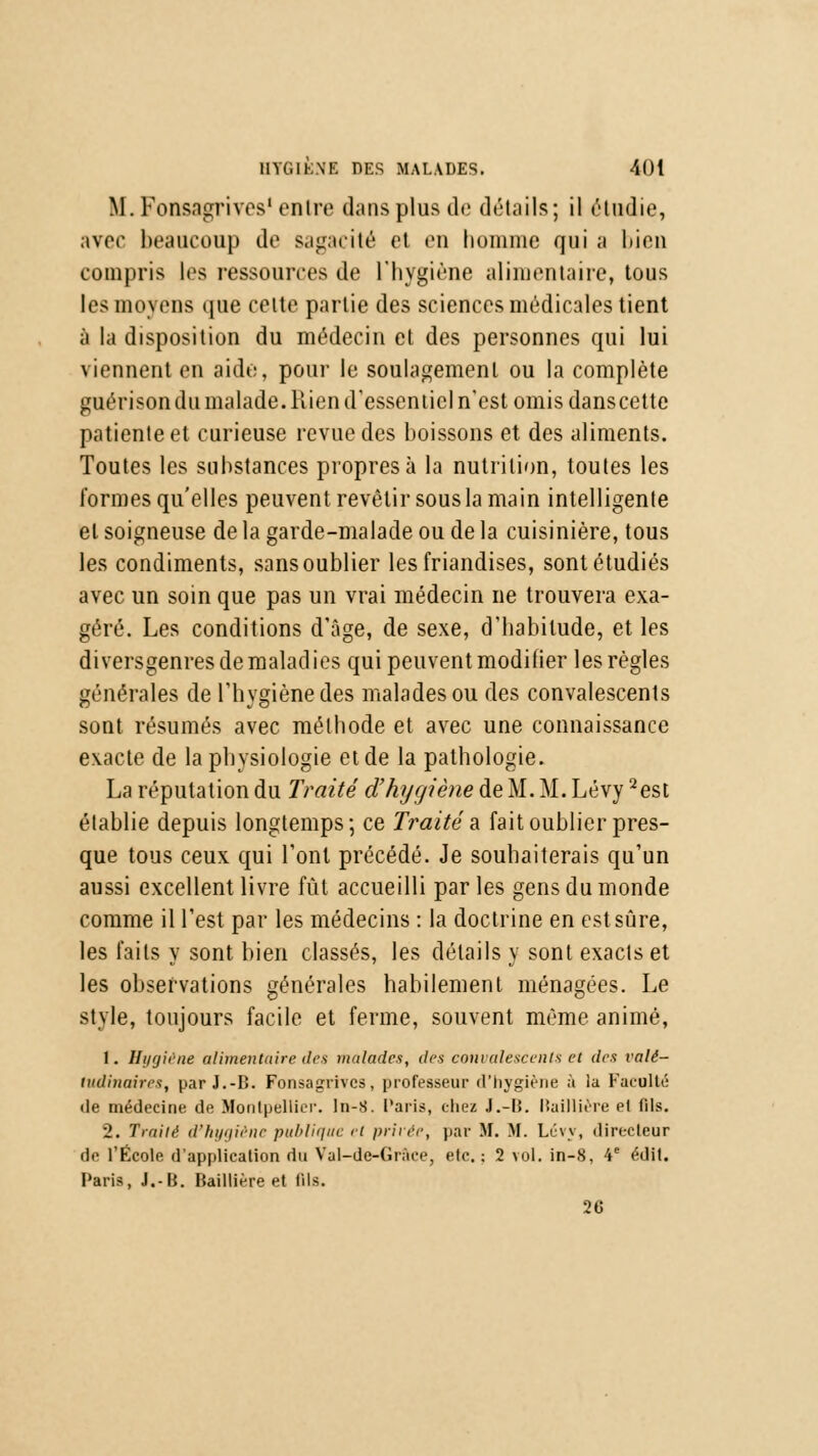 If. Fonsagrives' entre dans plus de détails; il étudie, avec beaucoup de sagacité et en homme qui ;i bien compris les ressources de l'hygiène alimentaire, tous les moyens que celte partie des sciences médicales tient à la disposition du médecin et des personnes qui lui viennent en aide, pour le soulagement ou la complète guérison du malade. Rien d'essentiel n'est omis danscette patiente et curieuse revue des boissons et des aliments. Toutes les substances propres à la nutrition, toutes les formes qu'elles peuvent revêtir sous la main intelligente et soigneuse de la garde-malade ou de la cuisinière, tous les condiments, sans oublier les friandises, sont étudiés avec un soin que pas un vrai médecin ne trouvera exa- géré. Les conditions d'âge, de sexe, d'habitude, et les diversgenres de maladies qui peuvent modifier les règles générales de l'hygiène des malades ou des convalescents sont résumés avec méthode et avec une connaissance exacte de la physiologie et de la pathologie. La réputation du Traité d'hygiène de M. M. Lévy 2est établie depuis longtemps; ce Traité a fait oublier pres- que tous ceux qui l'ont précédé. Je souhaiterais qu'un aussi excellent livre fût accueilli par les gens du monde comme il Test par les médecins : la doctrine en est sûre, les faits y sont bien classés, les détails y sont exacts et les observations générales habilement ménagées. Le style, toujours facile et ferme, souvent même animé, 1. Hygiène alimentaire îles malades, des convalescents et des valé- tudinaires, par J.-I5. Fonsagrives, professeur d'hygiène à la Faculté de médecine de Montpellier. In-S. Paris, chez J.-lî. Itaillière et fils. 2. Traité d'hygiène publique < t privée, par M. M. Lévy, directeur de l'Kcole d'application du Val-de-Gràee, etc.; 2 vol. in-8, 4e édit. Paris, J.-B. Baillière et tils. 26