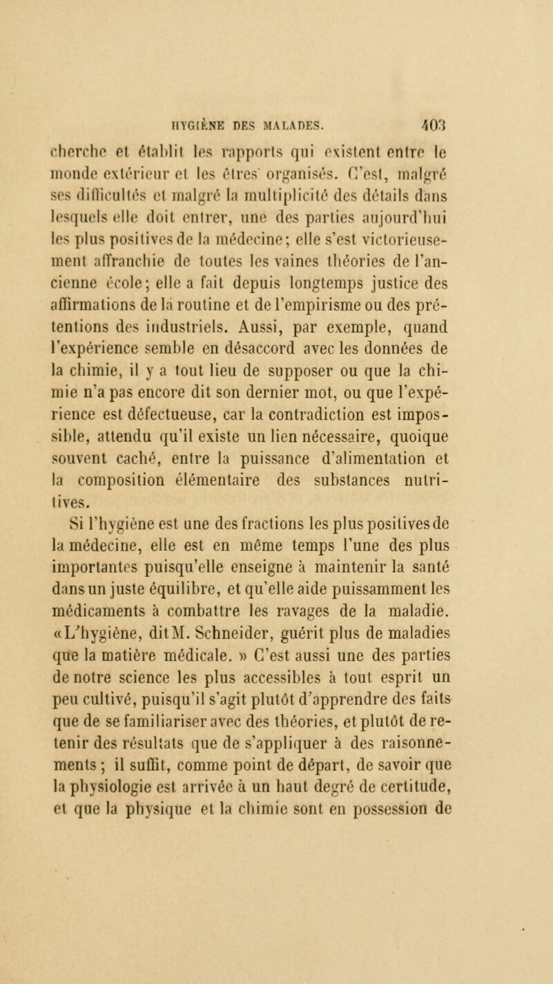 cherche ei âtablil les rapports qui «vi^tont entre le monde extérieur et les rires organisés. C'est, malgré ses difficultés ci malgré (a multiplicité des détails dans lesquels elle doit entrer, une des parties aujourd'hui les plus positives de la médecine; elle s'est victorieuse- ment affranchie de toutes les vaines théories de l'an- cienne école; elle a fait depuis longtemps justice des affirmations de la routine et de l'empirisme ou des pré- tentions des industriels. Aussi, par exemple, quand l'expérience semble en désaccord avec les données de la chimie, il y a tout lieu de supposer ou que la chi- mie n'a pas encore dit son dernier mot, ou que l'expé- rience est défectueuse, car la contradiction est impos- sible, attendu qu'il existe un lien nécessaire, quoique souvent caché, entre la puissance d'alimentation et la composition élémentaire des substances nutri- tives. Si l'hygiène est une des fractions les plus positives de la médecine, elle est en même temps l'une des plus importantes puisqu'elle enseigne à maintenir la santé dans un juste équilibre, et qu'elle aide puissamment les médicaments à combattre les ravages de la maladie. «L'hygiène, dit M. Schneider, guérit plus de maladies que la matière médicale. » C'est aussi une des parties de notre science les plus accessibles à tout esprit un peu cultivé, puisqu'il s'agit plutôt d'apprendre des faits que de se familiariser avec des théories, et plutôt de re- tenir des résultats que de s'appliquer à des raisonne- ments ; il suffit, comme point de départ, de savoir (pie la physiologie est arrivée à un haut degré de certitude, et que la physique et la chimie sont en possession de