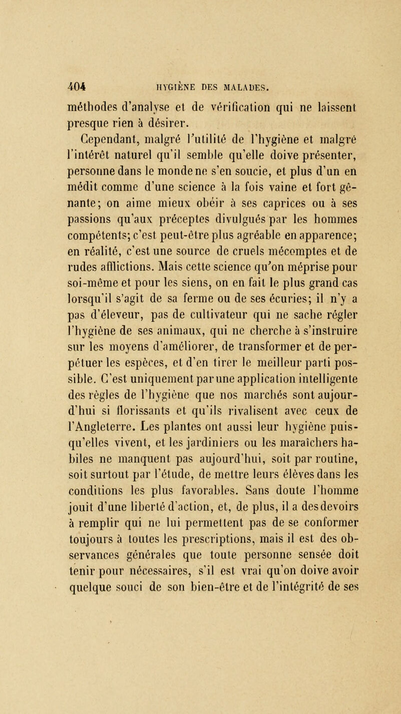 méthodes d'analyse et de vérification qui ne laissent presque rien à désirer. Cependant, malgré l'utilité de l'hygiène et malgré l'intérêt naturel qu'il semble qu'elle doive présenter, personne dans le monde ne s'en soucie, et plus d'un en médit comme d'une science à la fois vaine et fort gê- nante; on aime mieux obéir à ses caprices ou à ses passions qu'aux préceptes divulgués par les hommes compétents; c'est peut-être plus agréable en apparence; en réalité, c'est une source de cruels mécomptes et de rudes afflictions. Mais cette science qu'on méprise pour soi-même et pour les siens, on en fait le plus grand cas lorsqu'il s'agit de sa ferme ou de ses écuries; il n'y a pas d'éleveur, pas de cultivateur qui ne sache régler l'hygiène de ses animaux, qui ne cherche à s'instruire sur les moyens d'améliorer, de transformer et de per- pétuer les espèces, et d'en tirer le meilleur parti pos- sible. C'est uniquement par une application intelligente des règles de l'hygiène que nos marchés sont aujour- d'hui si florissants et qu'ils rivalisent avec ceux de l'Angleterre. Les plantes ont aussi leur hygiène puis- qu'elles vivent, et les jardiniers ou les maraîchers ha- biles ne manquent pas aujourd'hui, soit par routine, soit surtout par l'étude, de mettre leurs élèves dans les conditions les plus favorables. Sans doute l'homme jouit d'une liberté d'action, et, de plus, il a des devoirs à remplir qui ne lui permettent pas de se conformer toujours à toutes les prescriptions, mais il est des ob- servances générales que toute personne sensée doit tenir pour nécessaires, s'il est vrai qu'on doive avoir quelque souci de son bien-être et de l'intégrité de ses