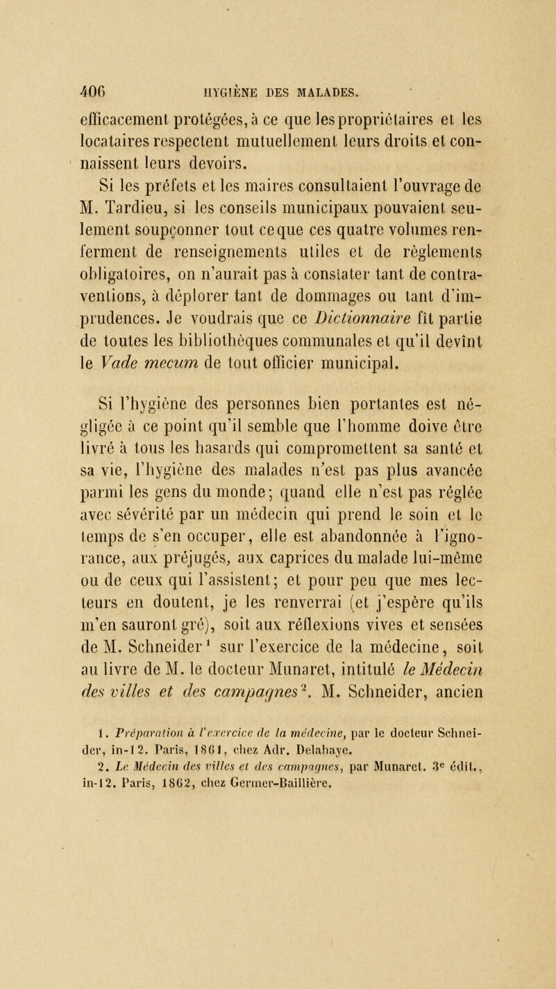 efficacement protégées, à ce que les propriétaires el les locataires respectent mutuellement leurs droits et con- naissent leurs devoirs. Si les préfets et les maires consultaient l'ouvrage de M. Tardieu, si les conseils municipaux pouvaient seu- lement soupçonner tout ce que ces quatre volumes ren- ferment de renseignements utiles et de règlements obligatoires, on n'aurait pas à constater tant de contra- ventions, à déplorer tant de dommages ou tant d'im- prudences. Je voudrais que ce Dictionnaire fît partie de toutes les bibliothèques communales el qu'il devînt le Vade rnecum de tout officier municipal. Si l'hygiène des personnes bien portantes est né- gligée à ce point qu'il semble que l'homme doive être livré à tous les hasards qui compromettent sa santé et sa vie, l'hygiène des malades n'est pas plus avancée parmi les gens du monde; quand elle n'est pas réglée avec sévérité par un médecin qui prend le soin el le temps de s'en occuper, elle est abandonnée à l'igno- rance, aux préjugés, aux caprices du malade lui-même ou de ceux qui l'assistent; et pour peu que mes lec- teurs en doutent, je les renverrai (et j'espère qu'ils m'en sauront gré), soit aux réflexions vives et sensées de M. Schneider1 sur l'exercice de la médecine, soit au livre de M. le docteur Munaret, intitulé le Médecin des villes et des campagnes2. M. Schneider, ancien 1. Préparation à l'exercice de la médecine, par le docteur Schnei- der, in-1.2. Paris, 1SG1, chez Adr. Delahaye. 2. Le Médecin des villes el des campagnes, par Munarel. 3e étlit., in-12. Taris, 18G2, chez Germer-Baillière.