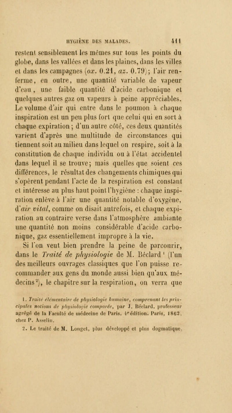 IIVUKNK DES MALADES. il f restent sensiblement les mêmes sur tous les points do globe, dans les vallées fi dans 1rs plaines,dans les villes et dans les campagnes [ox. 0.21, az. 0.79,; l'air ren- ferme, en outre, une quantité variable de vapeur d'eau , une faible quantité d'acide carbonique et quelques autres gaz ou vapeurs à peine appréciables. Le volume d'air qui entre dans le poumon à chaque inspiration est un peu plus fort que celui qui en sort à chaque expiration ; d'un autre côté, ces deux quantités varient d'après une multitude de circonstances qui tiennent soit au milieu dans lequel on respire, soit à la constitution de chaque individu ou à l'état accidentel dans lequel il se trouve; mais quelles que soient ces différences, le résultat des changements chimiques qui s'opèrent pendant l'acte de la respiration est constant el intéresse au plus haut point l'hygiène : chaque inspi- ration enlève à l'air une quantité notable d'oxygène, d'air vital, comme on disait autrefois, et chaque expi- ration au contraire verse dans l'atmosphère ambiante une quantité non moins considérable d'acide carbo- nique, gaz essentiellement impropre à la vie. Si l'on veut bien prendre la peine de parcourir, dans le Traité de physiologie de M. Béclard ' (l'un des meilleurs ouvrages classiques que l'on puisse re- commander aux gens du monde aussi bien qu'aux mé- decins2), le chapitre sur la respiration, on verra que 1. Traite élémentaire de physiologie humaine, comprenant les prin- cipales notions de physiologie comparée, par .1. Béclard, professeur agrégé de la Faculté de médecine de Paris, i'*édition. Paris, 1802. chei P. Asselin. 2. Le Irailé de M. Longel, plus développé et plus dogmatique