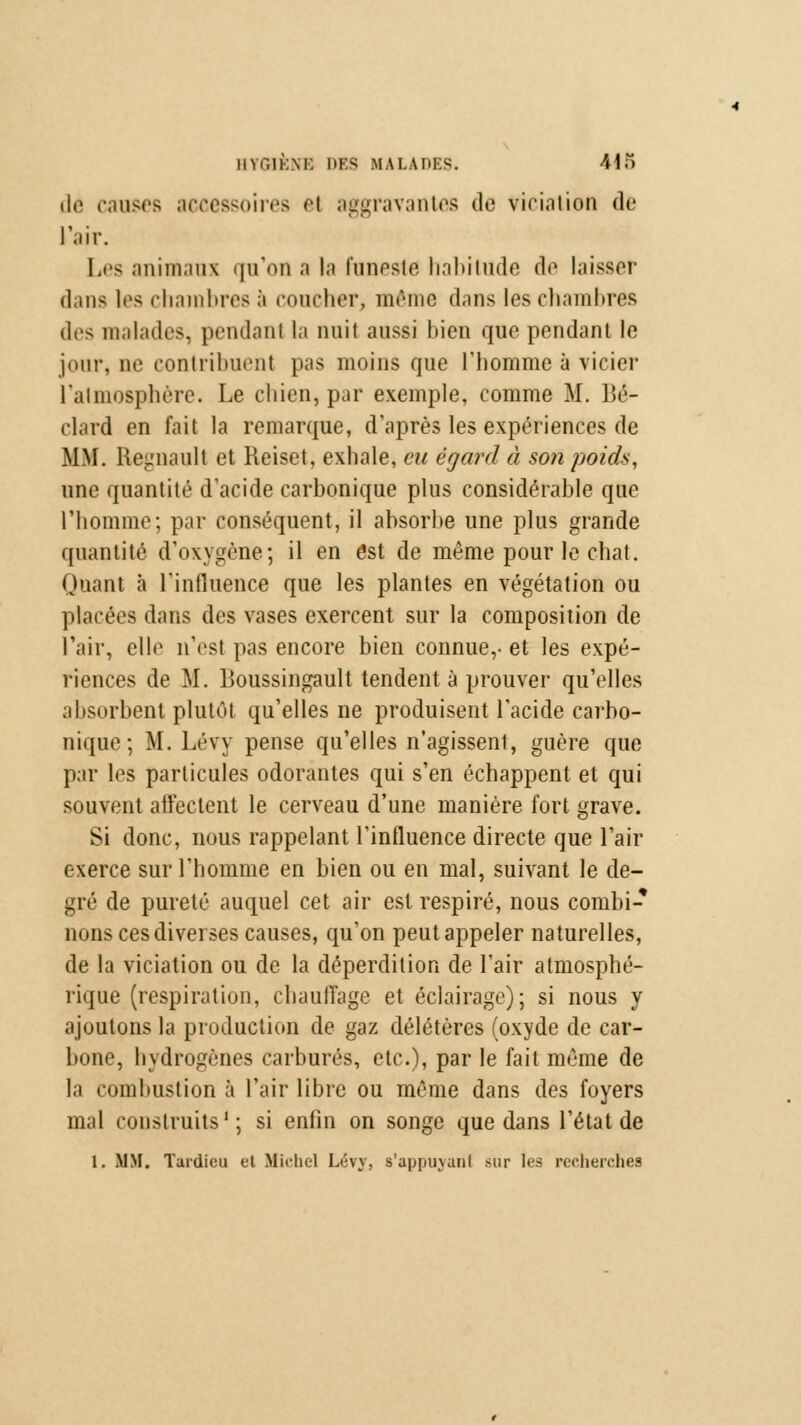 HYf.lKM. DES MALADES. 41) dé causes accessoires h aggravantes de violation de l'air. Les animaux qu'on a la funeste habitude de laisser dans les chambres à coucher, même dans les chambres des malades, pendanl la nuit aussi bien que pendant le jour, ne contribuent pas moins que l'homme à vicier l'atmosphère. Le chien, par exemple, comme M. Bé- elard en fait la remarque, d'après les expériences de MM. Regnault et Reiset, exhale, eu égard à son poids, une quantité d'acide carbonique plus considérable que l'homme; par conséquent, il absorbe une plus grande quantité d'oxygène; il en est de même pour le chat. Quant a l'influence que les plantes en végétation ou placées dans des vases exercent sur la composition de l'air, elle n'est pas encore bien connue,-et les expé- riences de M. Boussingault tendent à prouver qu'elles absorbent plutôt qu'elles ne produisent l'acide carbo- nique ; M. Lévy pense qu'elles n'agissent, guère que par les particules odorantes qui s'en échappent et qui souvent affectent le cerveau d'une manière fort grave. Si donc, nous rappelant l'influence directe que l'air exerce sur l'homme en bien ou en mal, suivant le de- gré de pureté auquel cet air est respiré, nous combi- nons ces diverses causes, qu'on peut appeler naturelles, de la viciation ou de la déperdition de l'air atmosphé- rique (respiration, chauffage et éclairage); si nous y ajoutons la production de gaz délétères (oxyde de car- bone, hydrogènes carbures, etc.), par le fait même de la combustion à l'air libre ou même dans des foyers mal construits1; si enfin on songe que dans l'état de