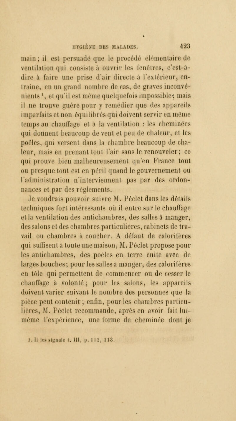 111,1111 ; il est persuadé que le procédé élémentaire de ventilation qui consistée ouvrir les fenêtres* c'est-à- dire à faire une prise d'air (Incite à l'extérieur, en- traîne, «mi un grand nombre de cas, de graves inconvé- nients ', et qu'il est môme quelquefois impossible, mais il ne trouve guère pour j remédier <jue des appareils imparfaits et non équilibrés qui doivent servir en même temps au chauffage et à la ventilation : les cheminées qui donnent beaucoup de vent et peu de chaleur, et les poêles, qui versent dans la chambre beaucoup de cha- leur, mais en prenant tout l'air sans le renouveler; ce qui prouve bien malheureusement qu'en France tout ou presque tout est en péril quand le gouvernement ou l'administration n'interviennent pas par des ordon- nances et par des règlements. Je voudrais pouvoir suivre M. Péclet dans les détails techniques fort intéressants où il entre sur le chauffage et la ventilation des antichambres, des salles à manger, des salons et des chambres particulières, cabinets de tra- vail ou chambres à coucher. A défaut de calorifères qui suffisent à toute une maison, M. Péclet propose poul- ies antichambres, des poêles en terre cuite avec de larges bouches; pour les salles à manger, des calorifères en tûle qui permettent de commencer ou de cesser le chauffage à volonté; pour les salons, les appareils doivent varier suivant le nombre des personnes que la pièce peut contenir; enfin, pour les chambres particu- lières, .M. Péclet recommande, après en avoir fait lui- même l'expérience, une forme de cheminée dont je