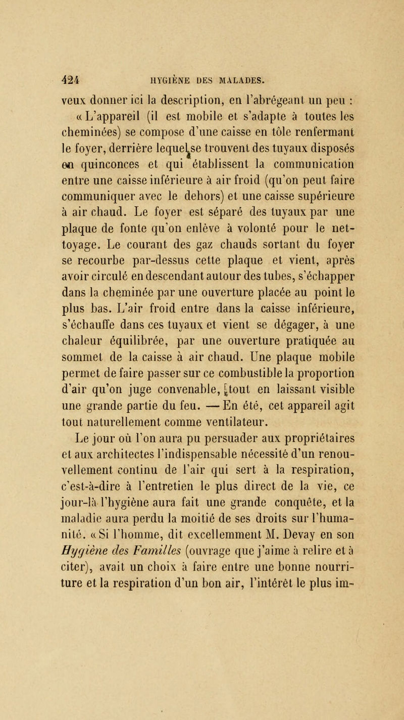 veux donner ici la description, en l'abrégeant un peu : « L'appareil (il est mobile et s'adapte à toutes les cheminées) se compose d'une caisse en tôle renfermant le foyer, derrière lequeLse trouvent des tuyaux disposés an quinconces et qui établissent la communication entre une caisse inférieure à air froid (qu'on peut faire communiquer avec le dehors) et une caisse supérieure à air chaud. Le foyer est séparé des tuyaux par une plaque de fonte qu'on enlève à volonté pour le net- toyage. Le courant des gaz chauds sortant du foyer se recourbe par-dessus cette plaque et vient, après avoir circulé en descendant autour des tubes, s'échapper dans la cheminée par une ouverture placée au point le plus bas. L'air froid entre dans la caisse inférieure, s'échauffe dans ces tuyaux et vient se dégager, à une chaleur équilibrée, par une ouverture pratiquée au sommet de la caisse à air chaud. Une plaque mobile permet de faire passer sur ce combustible la proportion d'air qu'on juge convenable, ^tout en laissant visible une grande partie du feu. — En été, cet appareil agit tout naturellement comme ventilateur. Le jour où l'on aura pu persuader aux propriétaires et aux architectes l'indispensable nécessité d'un renou- vellement continu de l'air qui sert à la respiration, c'est-à-dire à l'entretien le plus direct de la vie, ce jour-là l'hygiène aura fait une grande conquête, et la maladie aura perdu la moitié de ses droits sur l'huma- nité. « Si l'homme, dit excellemment M. Devay en son Hygiène des Familles (ouvrage que j'aime à relire et à citer), avait un choix à faire entre une bonne nourri- ture et la respiration d'un bon air, l'intérêt le plus im-