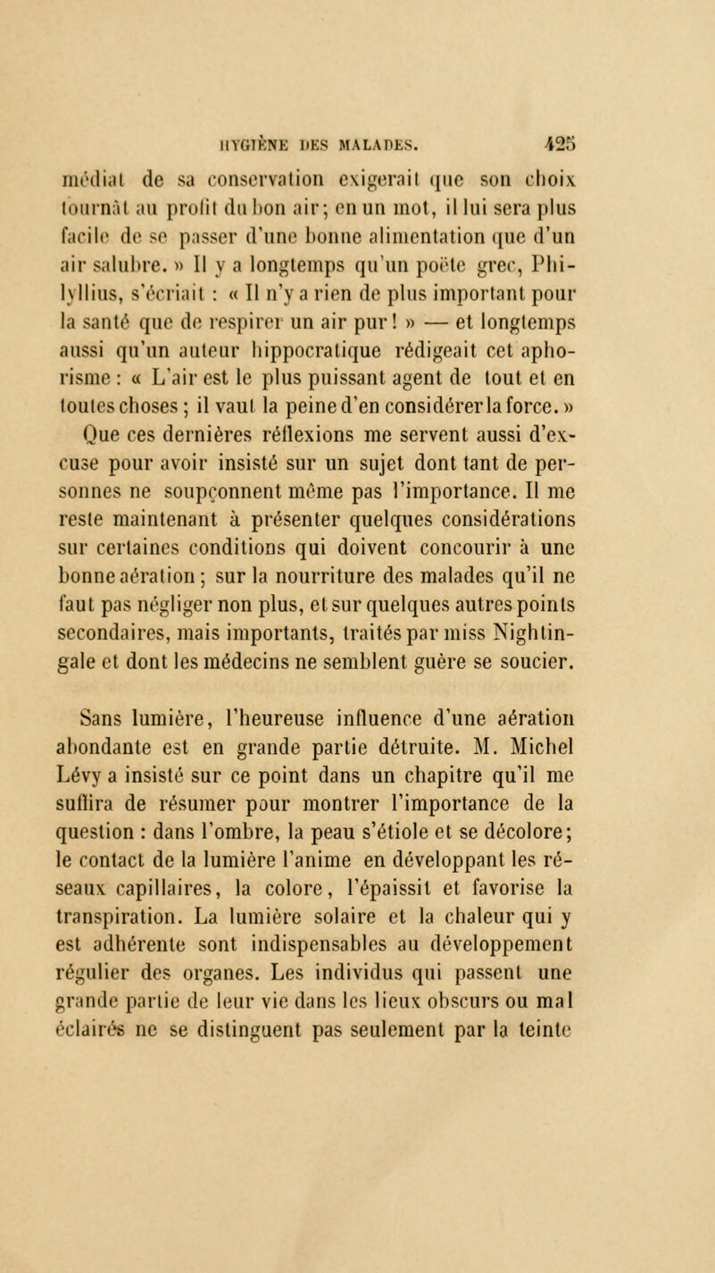 médiat de sa conservation exigerait que son choix tournât au profit dabon air; en un mot, il lui sera plus facile de se passer d'une bonne alimentation que d'un air salubre. » Il y a longtemps qu'un porte grec, Phi- lyllius, s'écriait : « Il n'y a rien de plus important pour la santé que de respirer un air pur! » — et longtemps aussi qu'un auteur liippocralique rédigeait cet apho- risme : « L'air est le plus puissant agent de tout et en toutes choses ; il vaut la peine d'en considérer la force.» Que ces dernières réflexions me servent aussi d'ex- cuse pour avoir insisté sur un sujet dont tant de per- sonnes ne soupçonnent même pas l'importance. Il me reste maintenant à présenter quelques considérations sur certaines conditions qui doivent concourir à une bonne aération ; sur la nourriture des malades qu'il ne faut pas négliger non plus, et sur quelques autres points secondaires, mais importants, traités par miss Nightin- gale et dont les médecins ne semblent guère se soucier. Sans lumière, l'heureuse influence d'une aération abondante est en grande partie détruite. M. Michel Lévy a insisté sur ce point dans un chapitre qu'il me sufiira de résumer pour montrer l'importance de la question : dans l'ombre, la peau s'étiole et se décolore; le contact de la lumière l'anime en développant les ré- seaux capillaires, la colore, l'épaissit et favorise la transpiration. La lumière solaire et la chaleur qui y est adhérente sont indispensables au développement régulier des organes. Les individus qui passent une grande partie de leur vie dans les lieux obscurs ou mal éclairés ne se distinguent pas seulement par la teinte