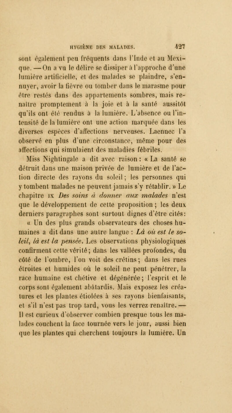 sonl également peu fréquenta dans l'Inde e1 an Mexi- que — ()n a vu le dtMire se dissiper à l'approche d'une lumière artificielle, el des malades se plaindre, s'en- nuyer, avoir la lièvre ou tomber dans le marasme pour être restés dans des Appartements sombres, mais re- naître promplemcnt à la joie el à la santé aussitôt qu'ils ont été rendus à la lumière. L'absence ou l'in- tensité de la lumière ont une action marquée dans les diverses espèces d'affections nerveuses. Laennec l'a observé en plus dune circonstance, même pour des affections qui simulaient, des maladies fébriles. Miss Nightingale a dit avec raison : « La santé se détruit dans une maison privée de lumière et de l'ac- tion directe des rayons du soleil ; les personnes qui y tombent malades ne peuvent jamais s'y rétablir. » Le chapitre ix Des soins à donner aux malades n'est que le développement de cette proposition ; les deux derniers paragraphes sont surtout dignes d'être cités: « Un des plus grands observateurs des choses hu- maines a dit dans une autre langue : Là où est le so- leil, là est la pensée. Les observations physiologiques confirment cette vérité; dans les vallées profondes, du côté de l'ombre, l'on voit des crétins; dans les rues étroites et humides où le soleil ne peut pénétrer, la race humaine est chétive et dégénérée; l'esprit et le corps sont également abâtardis. Mais exposez les eréa- tures et les plantes étiolées à ses rayons bienfaisants, et s'il n'est pas trop tard, vous les verrez renaître.— Il est curieux d'observer combien presque tous les ma- lades couchent la face tournée vers le jour, aussi bien que les plantes qui cherchent toujours la lumière. Un