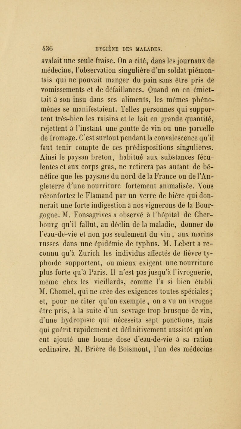 avalait une seule fraise. On a cité, dans les journaux de médecine, l'observation singulière d'un soldat piémon- tais qui ne pouvait manger du pain sans être pris de vomissements et de défaillances. Quand on en émiet- tait à son insu dans ses aliments, les mêmes phéno- mènes se manifestaient. Telles personnes qui suppor- tent très-bien les raisins et le lait en grande quantité, rejettent à l'instant une goutte de vin ou une parcelle de fromage. C'est surtout pendant la convalescence qu'il faut tenir compte de ces prédispositions singulières. Ainsi le paysan breton, habitué aux substances fécu- lentes et aux corps gras, ne retirera pas autant de bé- néfice que les paysans du nord de la France ou de l'An- gleterre d'une nourriture fortement animalisée. Vous réconfortez le Flamand par un verre de bière qui don- nerait une forte indigestion à nos vignerons de la Bour- gogne. M. Fonsagrives a observé à l'hôpital de Cher- bourg qu'il fallut, au déclin de la maladie, donner de l'eau-de-vie et non pas seulement du vin , aux marins russes dans une épidémie de typhus. M. Lebert a re- connu qu'à Zurich les individus affectés de lièvre ty- phoïde supportent, ou mieux exigent une nourriture plus forte qu'à Paris. Il n'est pas jusqu'à l'ivrognerie, même chez les vieillards, comme l'a si bien établi M. Chomel, qui ne crée des exigences toutes spéciales ; et, pour ne citer qu'un exemple, on a vu un ivrogne être pris, à la suite d'un sevrage trop brusque devin, d'une hydropisie qui nécessita sept ponctions, mais qui guérit rapidement et définitivement aussitôt qu'on eut ajouté une bonne dose d'eau-de-vie à sa ration ordinaire. M. Brière de Boismont, l'un des médecins