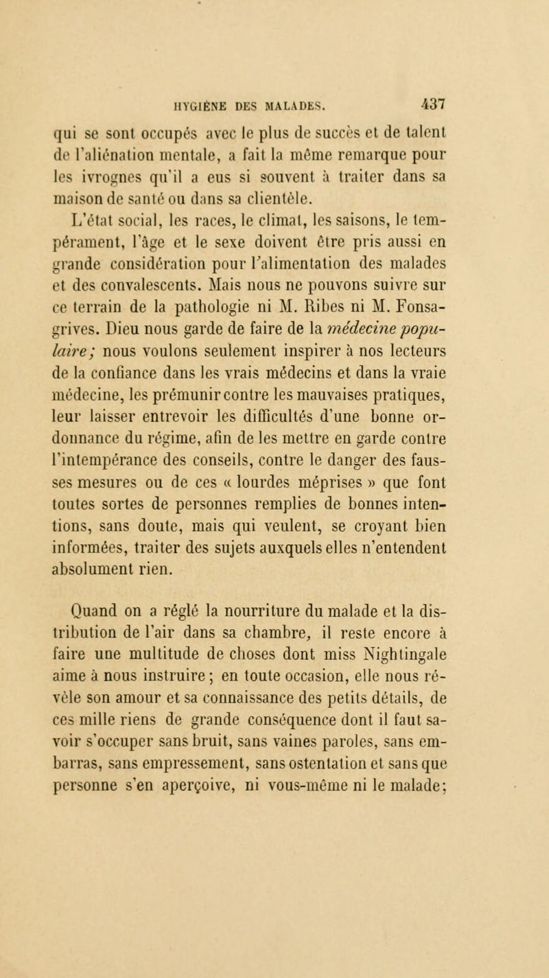 qui se sont occupés avec le plus de succès et de talent de l'aliénation mentale, a fait la môme remarque poul- ies ivrognes qu'il a eus si souvent à traiter dans sa maison de santé ou dans sa clientèle. L'état social, les races, le climat, les saisons, le tem- pérament, l'âge et le sexe doivent être pris aussi en grande considération pour l'alimentation des malades et des convalescents. Mais nous ne pouvons suivre sur ce terrain de la pathologie ni M. Ribes ni M. Fonsa- grives. Dieu nous garde de faire de la médecine'popu- laire; nous voulons seulement inspirer à nos lecteurs de la confiance dans les vrais médecins et dans la vraie médecine, les prémunir contre les mauvaises pratiques, leur laisser entrevoir les difficultés d'une bonne or- donnance du régime, afin de les mettre en garde contre l'intempérance des conseils, contre le danger des faus- ses mesures ou de ces « lourdes méprises » que font toutes sortes de personnes remplies de bonnes inten- tions, sans doute, mais qui veulent, se croyant bien informées, traiter des sujets auxquels elles n'entendent absolument rien. Quand on a réglé la nourriture du malade et la dis- tribution de l'air dans sa chambre, il reste encore à faire une multitude de choses dont miss Nightingale aime à nous instruire ; en toute occasion, elle nous ré- vèle son amour et sa connaissance des petits détails, de ces mille riens de grande conséquence dont il faut sa- voir s'occuper sans bruit, sans vaines paroles, sans em- barras, sans empressement, sans ostentation et sans que personne s'en aperçoive, ni vous-même ni le malade;