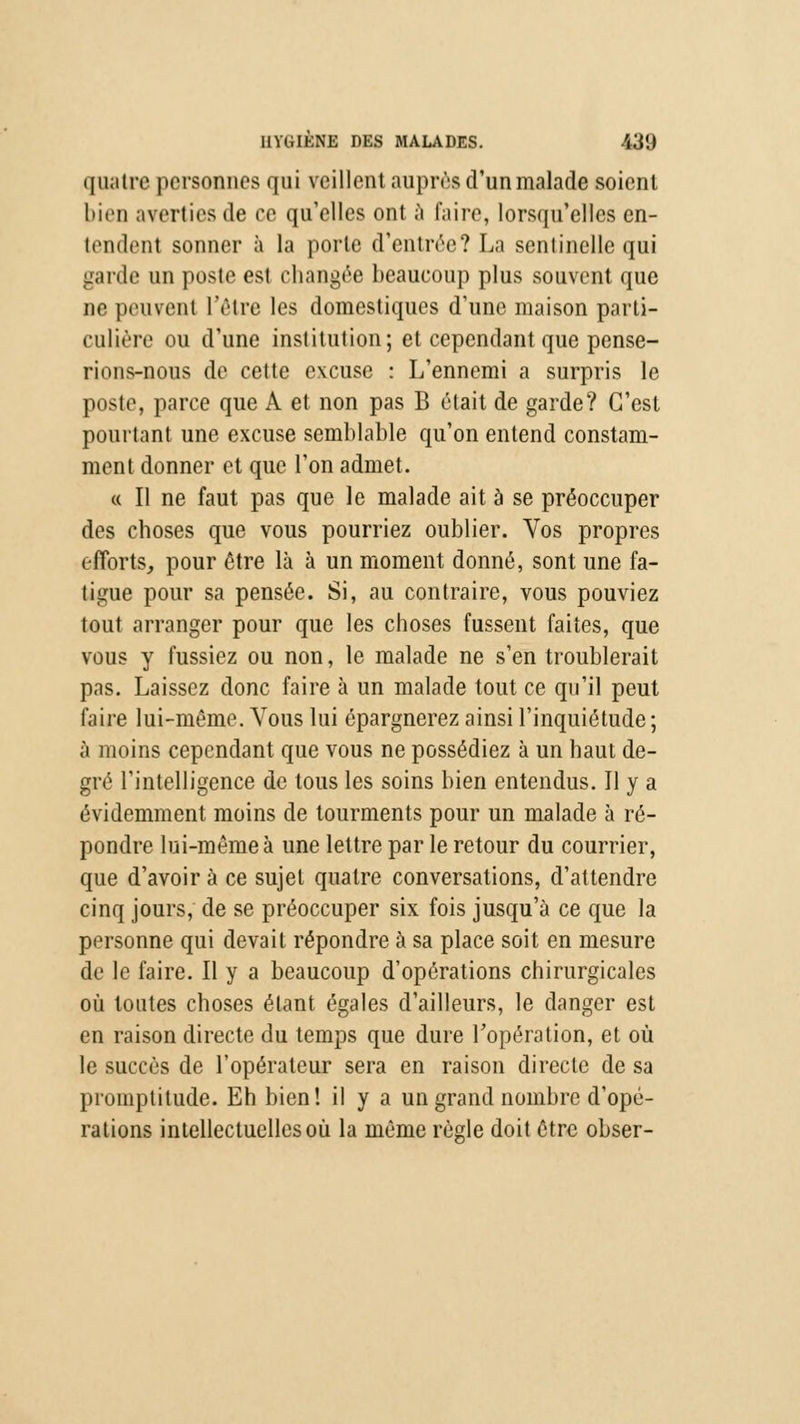 quatre personnes qui veillent auprès d'un malade soient bieo averties de ce qu'elles ont à faire, lorsqu'elles cn- tendent sonner à la porte d'entrée? La sentinelle qui garde un poste est changée beaucoup plus souvent que ne peuvent l'être les domestiques d'une maison parti- culière ou d'une institution; et cependant que pense- rions-nous de cette excuse : L'ennemi a surpris le poste, parce que A et non pas B était de garde? C'est pourtant une excuse semblable qu'on entend constam- ment donner et que l'on admet. « Il ne faut pas que le malade ait à se préoccuper des choses que vous pourriez oublier. Vos propres efforts, pour être là à un moment donné, sont une fa- tigue pour sa pensée. Si, au contraire, vous pouviez tout arranger pour que les choses fussent faites, que vous y fussiez ou non, le malade ne s'en troublerait pas. Laissez donc faire à un malade tout ce qu'il peut faire lui-même. Vous lui épargnerez ainsi l'inquiétude; à moins cependant que vous ne possédiez à un haut de- gré l'intelligence de tous les soins bien entendus. Il y a évidemment moins de tourments pour un malade à ré- pondre lui-même à une lettre par le retour du courrier, que d'avoir à ce sujet quatre conversations, d'attendre cinq jours, de se préoccuper six fois jusqu'à ce que la personne qui devait répondre à sa place soit en mesure de le faire. Il y a beaucoup d'opérations chirurgicales où toutes choses étant égales d'ailleurs, le danger est en raison directe du temps que dure l'opération, et où le succès de l'opérateur sera en raison directe de sa promptitude. Eh bien! il y a un grand nombre d'opé- rations intellectuelles où la même règle doit être obser-