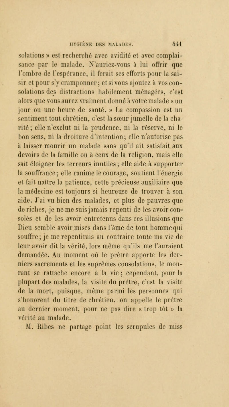 solations » est recherché avec avidité et avec complai- sance par le malade. N'auriez-vous à lui offrir que l'ombre de l'espérance, il ferait ses efforts pour la sai- sir et pour s') cramponner; et si vous ajoutez à vos con- solations des distractions habilement ménagées, c'est alors que vous aurez vraiment donne' à votre malade «un jour ou une heure de santé. » La compassion est un sentiment tout chrétien, c'est la sœur jumelle de la cha- rité ; elle n'exclut ni la prudence, ni la réserve, ni le bon sens, ni la droiture d'intention; elle n'autorise pas à laisser mourir un malade sans qu'il ait satisfait aux devoirs de la famille ou à ceux de la religion, mais elle sait éloigner les terreurs inutiles; elle aide à supporter la souffrance; elle ranime le courage, soutient l'énergie et fait naître la patience, cette précieuse auxiliaire que la médecine est toujours si heureuse de trouver à son aide. J'ai vu bien des malades, et plus de pauvres que de riches, je ne me suis jamais repenti de les avoir con- solés et de les avoir entretenus dans ces illusions que Dieu semble avoir mises dans l'âme de tout homme qui souffre; je me repentirais au contraire toute ma vie de leur avoir dit la vérité, lors même qu'ils me l'auraient demandée. Au moment où le prêtre apporte les der- niers sacrements et les suprêmes consolations, le mou- rant se rattache encore à la vie ; cependant, pour la plupart des malades, la visite du prêtre, c'est la visite de la mort, puisque, même parmi les personnes qui s'honorent du titre de chrétien, on appelle le prêtre au dernier moment, pour ne pas dire « trop tôt » la vérité au malade. M. llibes ne partage point les scrupules de miss