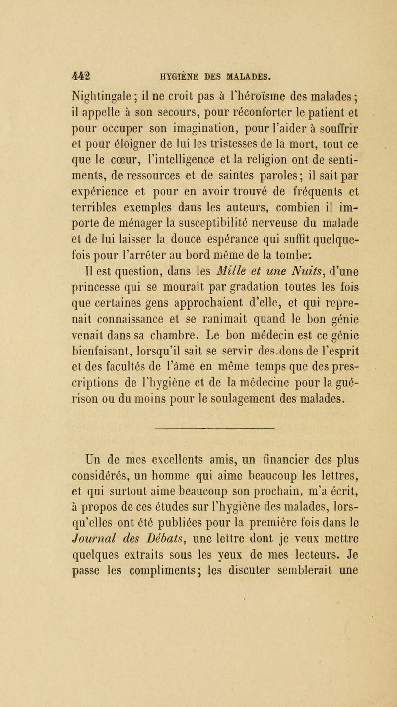 Nightingale ; il ne croit pas à l'héroïsme des malades ; il appelle à son secours, pour réconforter le patient et pour occuper son imagination, pour l'aider à souffrir et pour éloigner de lui les tristesses de la mort, tout ce que le cœur, l'intelligence et la religion ont de senti- ments, de ressources et de saintes paroles; il sait par expérience et pour en avoir trouvé de fréquents et terribles exemples dans les auteurs, combien il im- porte de ménager la susceptibilité nerveuse du malade et de lui laisser la douce espérance qui suffît quelque- fois pour l'arrêter au bord même de la tombe: Il est question, dans les Mille et une Nuits, d'une princesse qui se mourait par gradation toutes les fois que certaines gens approchaient d'elle, et qui repre- nait connaissance et se ranimait quand le bon génie venait dans sa chambre. Le bon médecin est ce génie bienfaisant, lorsqu'il sait se servir des.dons de l'esprit et des facultés de l'âme en même temps que des pres- criptions de l'hygiène et de la médecine pour la gué- rison ou du moins pour le soulagement des malades. Un de mes excellents amis, un financier des plus considérés, un homme qui aime beaucoup les lettres, et qui surtout aime beaucoup son prochain, m'a écrit, à propos de ces études sur l'hygiène des malades, lors- qu'elles ont été publiées pour la première fois dans le Journal des Débats, une lettre dont je veux mettre quelques extraits sous les yeux de mes lecteurs. Je passe les compliments; les discuter semblerait une