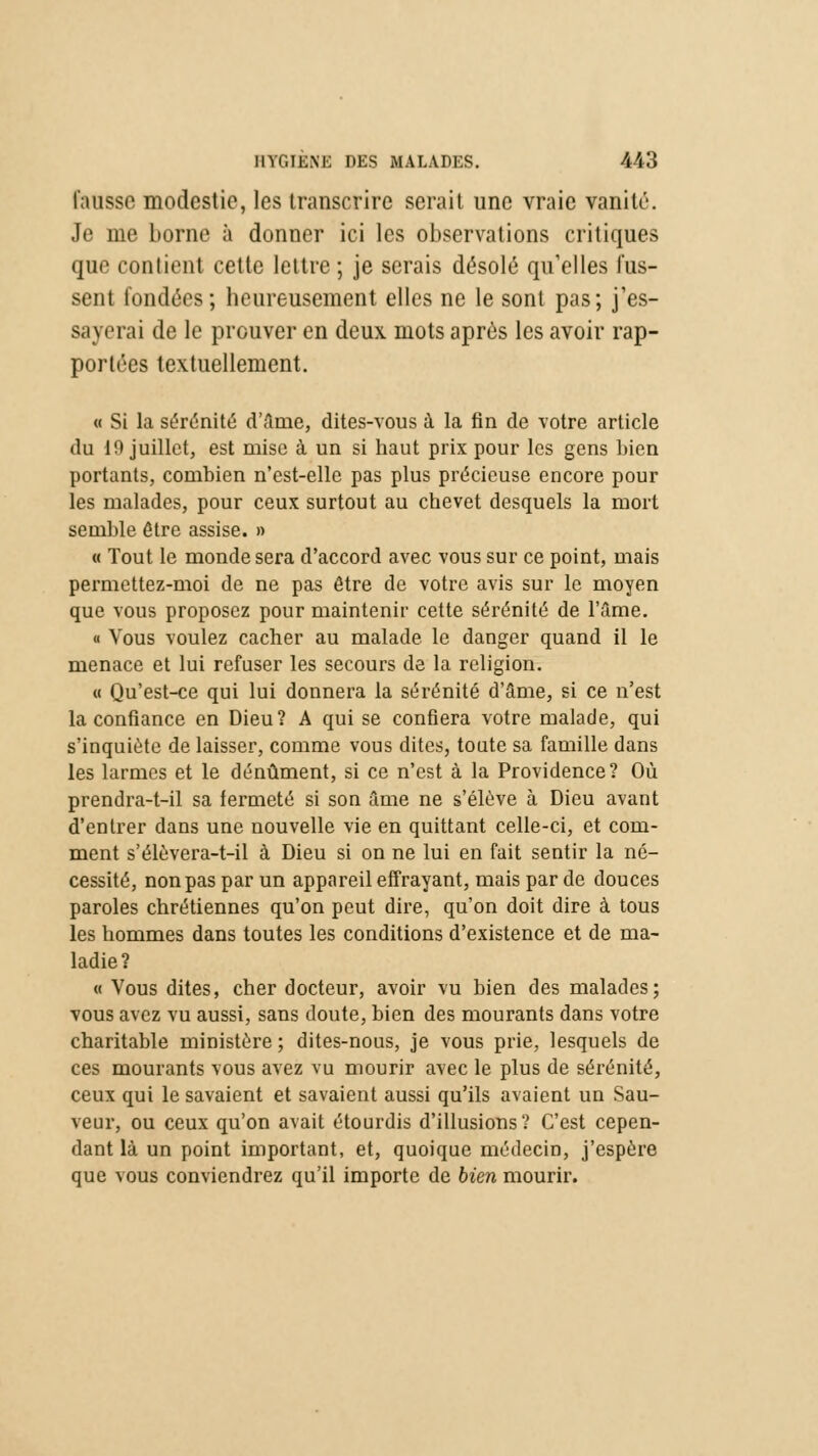 fausse modestie, les transcrire serait une vraie vanité. Je me borne à donner ici les observations critiques que contient cette lettre ; je serais désolé qu'elles fus- sent fondées ; heureusement elles ne le sont pas; j'es- sayerai de le prouver en deux mots après les avoir rap- portées textuellement. « Si la sérénité d'âme, dites-vous à la fin de votre article du 10 juillet, est mise à un si haut prix pour les gens bien portants, combien n'est-elle pas plus précieuse encore pour les malades, pour ceux surtout au chevet desquels la mort semble être assise. » « Tout le monde sera d'accord avec vous sur ce point, mais permettez-moi de ne pas être de votre avis sur le moyen que vous proposez pour maintenir cette sérénité de l'âme. « Vous voulez cacher au malade le danger quand il le menace et lui refuser les secours de la religion. « Qu'est-ce qui lui donnera la sérénité d'âme, si ce n'est la confiance en Dieu? A qui se confiera votre malade, qui s'inquiète de laisser, comme vous dites, toute sa famille dans les larmes et le dénûment, si ce n'est à la Providence? Où prendra-t-il sa fermeté si son âme ne s'élève à Dieu avant d'entrer dans une nouvelle vie en quittant celle-ci, et com- ment s'élèvera-t-il à Dieu si on ne lui en fait sentir la né- cessité, non pas par un appareil effrayant, mais par de douces paroles chrétiennes qu'on peut dire, qu'on doit dire à tous les hommes dans toutes les conditions d'existence et de ma- ladie? « Vous dites, cher docteur, avoir vu bien des malades; vous avez vu aussi, sans doute, bien des mourants dans votre charitable ministère ; dites-nous, je vous prie, lesquels de ces mourants vous avez vu mourir avec le plus de sérénité, ceux qui le savaient et savaient aussi qu'ils avaient un Sau- veur, ou ceux qu'on avait étourdis d'illusions? C'est cepen- dant là un point important, et, quoique médecin, j'espère que vous conviendrez qu'il importe de bien mourir.