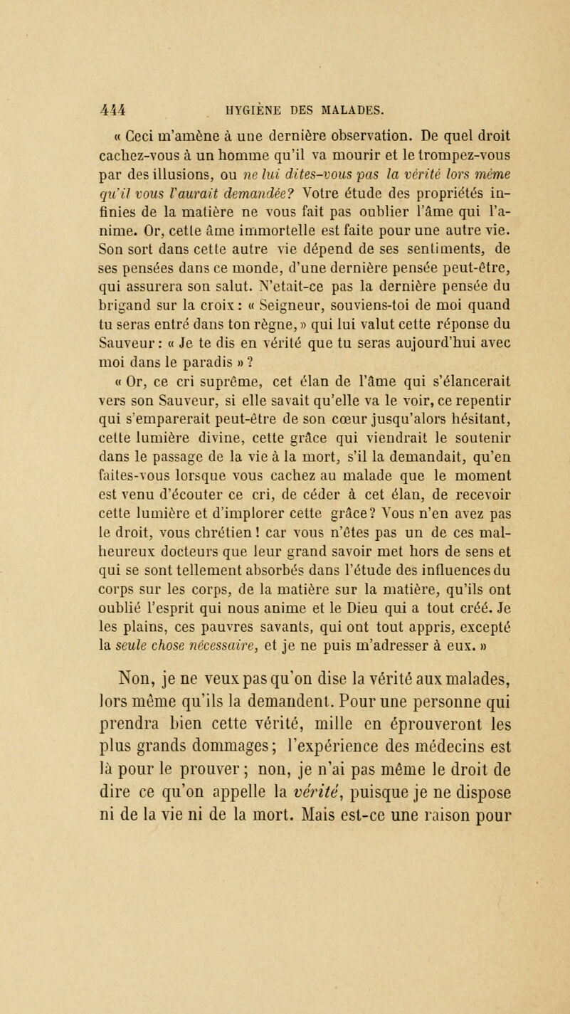 « Ceci m'amène à une dernière observation. De quel droit cachez-vous à un homme qu'il va mourir et le trompez-vous par des illusions, ou ne lui dites-vous pas la vérité lors même qu'il vous l'aurait demandée? Votre étude des propriétés in- finies de la matière ne vous fait pas oublier l'âme qui l'a- nime. Or, cetle âme immortelle est faite pour une autre vie. Son sort dans cette autre vie dépend de ses sentiments, de ses pensées dans ce monde, d'une dernière pensée peut-être, qui assurera son salut. N'était-ce pas la dernière pensée du brigand sur la croix : « Seigneur, souviens-toi de moi quand tu seras entré dans ton règne, » qui lui valut cette réponse du Sauveur: « Je te dis en vérité que tu seras aujourd'hui avec moi dans le paradis » ? « Or, ce cri suprême, cet élan de l'âme qui s'élancerait vers son Sauveur, si elle savait qu'elle va le voir, ce repentir qui s'emparerait peut-être de son cœur jusqu'alors hésitant, cette lumière divine, cette grâce qui viendrait le soutenir dans le passage de la vie à la mort, s'il la demandait, qu'en faites-vous lorsque vous cachez au malade que le moment est venu d'écouter ce cri, de céder à cet élan, de recevoir cette lumière et d'implorer cette grâce? Vous n'en avez pas le droit, vous chrétien ! car vous n'êtes pas un de ces mal- heureux docteurs que leur grand savoir met hors de sens et qui se sont tellement absorbés dans l'étude des influences du corps sur les corps, de la matière sur la matière, qu'ils ont oublié l'esprit qui nous anime et le Dieu qui a tout créé. Je les plains, ces pauvres savants, qui ont tout appris, excepté la seule chose nécessaire, et je ne puis m'adresser à eux. » Non, je ne veux pas qu'on dise la vérité aux malades, lors même qu'ils la demandent. Pour une personne qui prendra bien cette vérité, mille en éprouveront les plus grands dommages; l'expérience des médecins est là pour le prouver ; non, je n'ai pas même le droit de dire ce qu'on appelle la vérité, puisque je ne dispose ni de la vie ni de la mort. Mais est-ce une raison pour