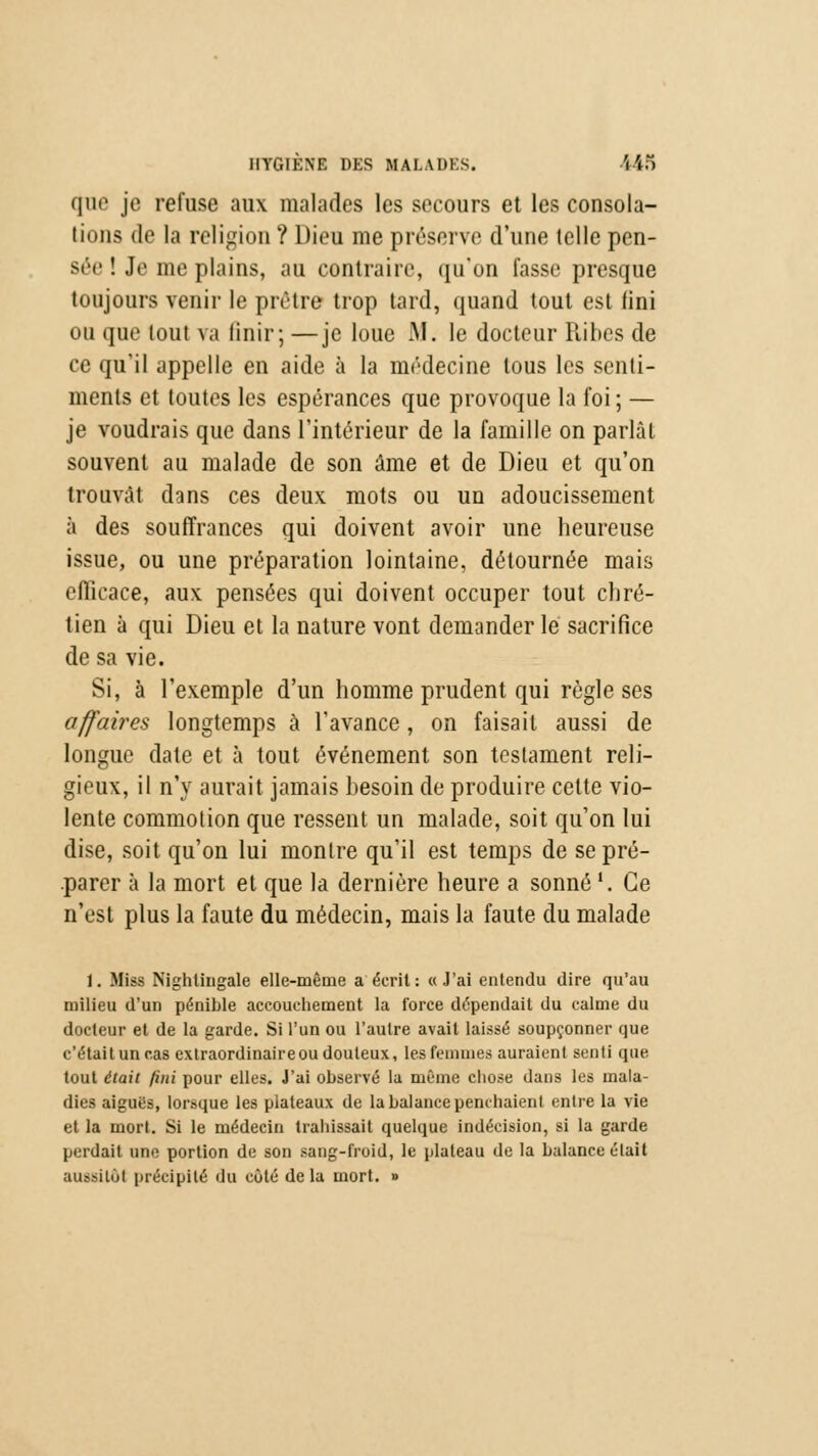 (Jue je refuse aux malades les secours et les consola- tions de la religion ? Dieu me préserve d'une (elle pen- sée ! Je me plains, au contraire, qu'on fasse presque toujours venir le prêtre trop tard, quand tout est fini ou que tout va finir; —je loue JM. le docteur Ribes de ce qu'il appelle en aide à la médecine tous les senti- ments et toutes les espérances que provoque la foi ; — je voudrais que dans l'intérieur de la famille on parlât souvent au malade de son âme et de Dieu et qu'on trouvât dans ces deux mots ou un adoucissement à des souffrances qui doivent avoir une heureuse issue, ou une préparation lointaine, détournée mais efficace, aux pensées qui doivent occuper tout chré- tien à qui Dieu et la nature vont demander le sacrifice de sa vie. Si, à l'exemple d'un homme prudent qui règle ses affaires longtemps à l'avance, on faisait aussi de longue date et à tout événement son testament reli- gieux, il n'y aurait jamais besoin de produire cette vio- lente commotion que ressent un malade, soit qu'on lui dise, soit qu'on lui montre qu'il est temps de se pré- parer à la mort et que la dernière heure a sonné'. Ce n'est plus la faute du médecin, mais la faute du malade 1. Miss Nightingale elle-même a écrit: «J'ai entendu dire qu'au milieu d'un pénible accouchement la force dépendait du calme du docteur et de la garde. Si l'un ou l'autre avait laissé soupçonner que c'étaitun cas extraordinaire ou douteux, les femmes auraient senti que tout était fini pour elles. J'ai observé la même chose dans les mala- dies aiguës, lorsque les plateaux de la balance penchaient entre la vie et la mort. Si le médecin trahissait quelque indécision, si la garde perdait une portion de son sang-froid, le plateau de la balance était aussitôt précipité du côté delà mort. »