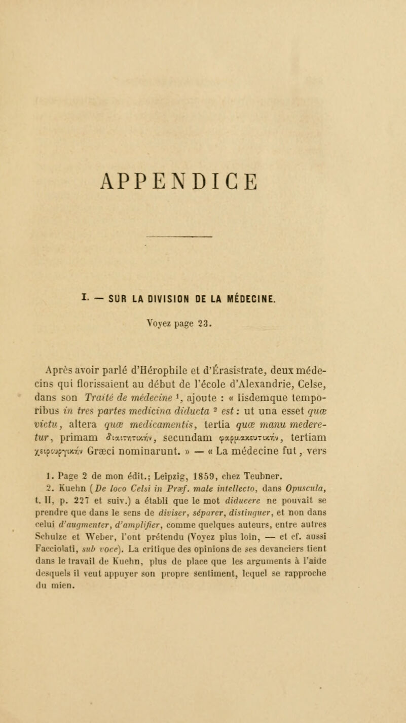 APPENDICE I- — SUR LA DIVISION OE LA MÉDECINE. Voyez page 23. Après avoir parlé d'Hérophile et d'Érasistrate, deux méde- cins qui florissaient au début de l'école d'Alexandrie, Celse, dans son Traité de médecine l, ajoute : « Iisdemque tempo- ribus in très partes medicina didueta 2 est : ut una esset quœ vie tu, altéra quœ médicamentis, tertia quœ manu medere- tur. primam ffiarniroup, secundam çapjMoteuTunivj tertiam jstpoupYuoîv Graci nominarunt. » — « La médecine fut, vers 1. Page 2 de mon édit.; Leipzig, 1859, chez Teuhner. 2. Kuehn (De toco Cr.hi in Fraf. maie intelleclo, dans OpuscuJa, t. II. p. 227 et suiv.) a établi que le mot diducere ne pouvait se prendre que dans le sens de diviser, séparer, distinguer, et non dans relui d'augmenter, d'amplifier, comme quelques auteurs, entre autres Schulze et Weber, l'ont prétendu (Voyez plus loin, — et cf. aussi Facciotati, sub voce). La critique des opinions de ses devanciers lient dans le travail de Kuehn, plus de place que les arguments à l'aide desquels il veut appuyer son propre sentiment, lequel se rapproche du mien.